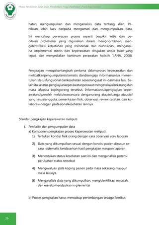 26
Modul Pendidikan Jarak Jauh, Pendidikan Tinggi Kesehatan Prodi Keperawatan
hatan, mengumpulkan dan menganalisis data tentang klien. Pe-
nilaian lebih luas daripada mengamati dan mengumpulkan data.
Ini mencakup penerapan proses seperti berpikir kritis dan pe-
nilaian profesional yang digunakan dalam memprioritaskan, men-
gidentifikasi kebutuhan yang mendesak dan diantisipasi, menganal-
isa implementai medis dan keperawatan ditujukan untuk hasil yang
tepat, dan menyediakan kontinum perawatan holistik “(ANA, 2008).
Pengkaijan merupakanlangkah pertama dalamproses keperawatan dan
melibatkanpengumpulansistematis dandisengaja informasiuntuk menen-
tukan statusfungsional dankesehatan seseorangsaat ini danmasa lalu. Se-
lain itu,selama pengkajiankeperawatanperawat mengevaluasisekarang dan
masa lalupola kopingorang tersebut. Informasiuntukpengkajian keper-
awatandiperoleh melaluiwawancara denganorang ataukeluarga ataustaf
yang sesuaianggota, pemeriksaan fisik, observasi, review catatan, dan ko-
laborasi dengan profesionalkesehatan lainnya.
Standar pengkajian keperawatan meliputi
1.	 Penilaian dan pengumpulan data
a) Komponen pengkajian proses Keperawatan meliputi:
1) Tentukan kondisi fisik orang dengan cara observasi atau laporan
2)	 Data yang dikumpulkan sesuai dengan kondisi pasien disusun se-
cara sistematis berdasarkan hasil pengkajian maupun laporan
3)	 Menentukan status kesehatan saat ini dan menganalisis potensi
perubahan status tersebut
4)	 Mengevaluasi pola koping pasien pada masa sekarang maupun
masa lalunya.
5)	 Menganalisis data yang dikumpulkan, mengidentifikasi masalah,
dan merekomendasikan implementai
b) Proses pengkajian harus mencakup pertimbangan sebagai berikut:
 