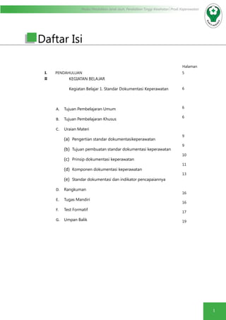 Modul Pendidikan Jarak Jauh, Pendidikan Tinggi Kesehatan Prodi Keperawatan
1
Daftar Isi
Halaman
I. PENDAHULUAN 5
II KEGIATAN BELAJAR
Kegiatan Belajar 1. Standar Dokumentasi Keperawatan
A.	 Tujuan Pembelajaran Umum
B.	 Tujuan Pembelajaran Khusus
C.	 Uraian Materi
(a)	 Pengertian standar dokumentasikeperawatan
(b)	 Tujuan pembuatan standar dokumentasi keperawatan
(c)	 Prinsip dokumentasi keperawatan
(d)	 Komponen dokumentasi keperawatan
(e)	 Standar dokumentasi dan indikator pencapaiannya
D.	 Rangkuman
E.	 Tugas Mandiri
F.	 Test Formatif
G.	 Umpan Balik
6
6
6
9
9
10
11
13
16
16
17
19
 