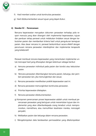 30
Modul Pendidikan Jarak Jauh, Pendidikan Tinggi Kesehatan Prodi Keperawatan
f)      Hasil memberi arahan untuk kontinuitas perawatan.
g)    Hasil didokumentasikan sesuai tujuan yang dapat diukur.
4) Standar IV : Perencanaan
Rencana keperawatan merupakan dokumen perawatan terhadap pola re-
spon manusia yang akan ditangani oleh implementai keperawatan, tujuan
dan panduan setiap perawat untuk melakukan tindakan sesuai dengan ke-
butuhan pasien dan memberikan kriteria hasil untuk pengukuran kemajuan
pasien. Atas dasar rencana ini, perawat berkontribusi secara efektif dengan
perumusan rencana perawatan interdisipliner dan implementai terapeutik
yang kolaboratif.
Perawat membuat rencana keperawatan yang menentukan implementai un-
tuk mencapai hasil yang diharapkan dengan ketentuan sebagai berikut:
a)     Rencana perawatan individual pada pasien dan kondisi atau kebutuhan
pasien.
b)      Rencana perawatan dikembangkan bersama pasien, keluarga, dan pem-
beri perawatan lain, jika memungkinkan dan sesuai.
c)      Rencana perawatan mereflesikan praktik keperawatan saat ini.
d)     Rencana perawatan memungkinkan kontinuitas perawatan.
e)      Prioritas keperawatan ditetapkan.
f)       Rencana perawatan didokumentasikan.
g) Komponen perencanaan proses keperawatan adalah untuk membuat pe-
rencanaan perawatan yang bertujuan untuk menentukan tujuan dan im-
plementai yang akan diberikankepada orang tersebut untuk mempro-
mosikan, memelihara, atau memulihkan kesehatan mereka, mencegah
penyakit.
h) Melibatkan pasien dan keluarga dalam rencana perawatan.
i) Mengelompokan data berdasarkan permasalahan yang dikelompokkan
 