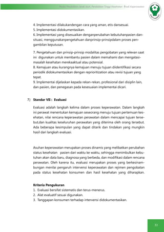 33
Modul Pendidikan Jarak Jauh, Pendidikan Tinggi Kesehatan Prodi Keperawatan
4. Implementasi dilakukandengan cara yang aman, etis dansesuai.
5. Implementasi didokumentasikan.
6. Implementasi yang disesuaikan denganperubahan kebutuhanpasien dan-
situasi, menggunakanpengetahuan danprinsip-prinsipdalam proses pen-
gambilan keputusan.
7. Pengetahuan dan prinsip-prinsip modalitas pengobatan yang relevan saat
ini digunakan untuk membantu pasien dalam memahami dan mengatasi-
masalah kesehatan merekaaktual atau potensial.
8. Kemajuan atau kurangnya kemajuan menuju tujuan diidentifikasi secara
periodik didokumentasikan dengan reprioritization atau revisi tujuan yang
tepat.
9. Implementai dijelaskan kepada rekan-rekan, profesional dari disiplin lain,
dan pasien, dan penegasan pada kesesuaian implementai dicari.
7)	 Standar VII : Evaluasi
Evaluasi adalah langkah kelima dalam proses keperawatan. Dalam langkah
ini perawat menentukan kemajuan seseorang menuju tujuan pertemuan kes-
ehatan, nilai rencana keperawatan perawatan dalam mencapai tujuan terse-
but,dan kualitas keseluruhan perawatan yang diterima oleh orang tersebut.
Ada beberapa kesimpulan yang dapat ditarik dan tindakan yang mungkin
hasil dari langkah evaluasi.
Asuhan keperawatan merupakan proses dinamis yang melibatkan perubahan
status kesehatan pasien dari waktu ke waktu, sehingga menimbulkan kebu-
tuhan akan data baru, diagnosa yang berbeda, dan modifikasi dalam rencana
perawatan. Oleh karena itu, evaluasi merupakan proses yang berkesinam-
bungan menilai pengaruh intervensi keperawatan dan rejimen pengobatan
pada status kesehatan konsumen dan hasil kesehatan yang diharapkan.
Kriteria Pengukuran
1. Evaluasi bersifat sistematis dan terus-menerus.
2. Alat evaluatif sesuai digunakan.
3. Tanggapan konsumen terhadap intervensi didokumentasikan.
 