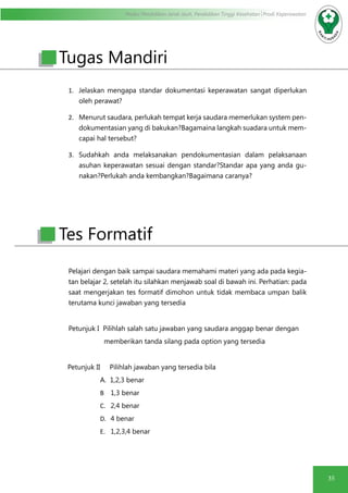 Modul Pendidikan Jarak Jauh, Pendidikan Tinggi Kesehatan Prodi Keperawatan
35
1.	 Jelaskan mengapa standar dokumentasi keperawatan sangat diperlukan
oleh perawat?
2.	 Menurut saudara, perlukah tempat kerja saudara memerlukan system pen-
dokumentasian yang di bakukan?Bagamaina langkah suadara untuk mem-
capai hal tersebut?
3.	 Sudahkah anda melaksanakan pendokumentasian dalam pelaksanaan
asuhan keperawatan sesuai dengan standar?Standar apa yang anda gu-
nakan?Perlukah anda kembangkan?Bagaimana caranya?
Pelajari dengan baik sampai saudara memahami materi yang ada pada kegia-
tan belajar 2, setelah itu silahkan menjawab soal di bawah ini. Perhatian: pada
saat mengerjakan tes formatif dimohon untuk tidak membaca umpan balik
terutama kunci jawaban yang tersedia
Petunjuk I Pilihlah salah satu jawaban yang saudara anggap benar dengan
memberikan tanda silang pada option yang tersedia
Petunjuk II Pilihlah jawaban yang tersedia bila
		 A. 1,2,3 benar
B	 1,3 benar
C.	 2,4 benar
D.	 4 benar
E.	 1,2,3,4 benar
Tugas Mandiri
Tes Formatif
 
