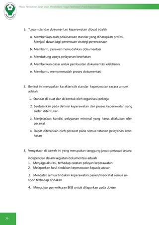 36
Modul Pendidikan Jarak Jauh, Pendidikan Tinggi Kesehatan Prodi Keperawatan
1.	 Tujuan standar dokumentasi keperawatan dibuat adalah
a.	Memberikan arah pelaksanaan standar yang diharapkan profesi.
Menjadi dasar bagi penentuan strategi perencanaan
b.	Membantu perawat memudahkan dokumentasi
c.	Mendukung upaya pelayanan kesehatan
d.	Memberikan dasar untuk pembuatan dokumentasi elektronik
e.	Membantu mempermudah proses dokumentasi
2.	 Berikut ini merupakan karakteristik standar keperawatan secara umum
adalah:
1. Standar di buat dan di bentuk oleh organisasi pekerja
2. Berdasarkan pada definisi keperawatan dan proses keperawatan yang
sudah ditentukan
3.	 Menjelaskan kondisi pelayanan minimal yang harus dilakukan oleh
perawat
4.	 Dapat diterapkan oleh perawat pada semua tatanan pelayanan kese-
hatan
3. Pernyataan di bawah ini yang merupakan tanggung jawab perawat secara
independen dalam kegiatan dokumentasi adalah
1. Menjaga akurasi, terhadap catatan pelayan keperawatan.
2. Melaporkan hasil tindakan keperawatan kepada atasan
3. Mencatat semua tindakan keperawatan pasien/mencatat semua re-
spon terhadap tindakan
4. Mengukur pemeriksaan EKG untuk dilaporkan pada dokter
 