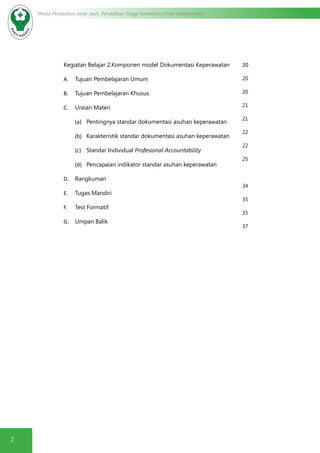 2
Modul Pendidikan Jarak Jauh, Pendidikan Tinggi Kesehatan Prodi Keperawatan
Kegiatan Belajar 2.Komponen model Dokumentasi Keperawatan
A.	 Tujuan Pembelajaran Umum
B.	 Tujuan Pembelajaran Khusus
C.	 Uraian Materi
(a)	 Pentingnya standar dokumentasi asuhan keperawatan
(b)	 Karakteristik standar dokumentasi asuhan keperawatan
(c)	 Standar Individual Profesional Accountability
(d)	 Pencapaian indikator standar asuhan keperawatan
D.	 Rangkuman
E.	 Tugas Mandiri
F.	 Test Formatif
G.	 Umpan Balik
20
20
20
21
21
22
22
25
34
35
35
37
 