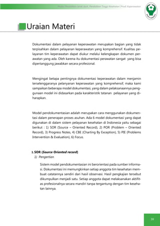 Modul Pendidikan Jarak Jauh, Pendidikan Tinggi Kesehatan Prodi Keperawatan
39
Uraian Materi
Dokumentasi dalam pelayanan keperawatan merupakan bagian yang tidak
terpisahkan dalam pelayanan keperawatan yang komprehensif. Kualitas pe-
layanan tim keperawatan dapat diukur melalui kelengkapan dokumen per-
awatan yang ada. Oleh karena itu dokumentasi perawatan sangat yang bisa
dipertanggung jawabkan secara profesional.
Mengingat betapa pentingnya dokumentasi keperawatan dalam menjamin
terselenggaranya pelanyanan keperawatan yang komprehensif, maka kami
sampaikan beberapa model dokumentasi, yang dalam pelaksanaannya peng-
gunaan model ini didasarkan pada karakteristik tatanan pelayanan yang di-
harapkan.
Model pendokumentasian adalah merupakan cara menggunakan dokumen-
tasi dalam penerapan proses asuhan. Ada 6 model dokumentasi yang dapat
digunakan di dalam sistem pelayanan kesehatan di Indonesia yaitu sebagai
berikut : 1) SOR (Source – Oriented Record), 2) POR (Problem – Oriented
Record), 3) Progress Notes, 4) CBE (Charting By Exception), 5) PIE (Problems
Intervention & Evaluation), 6) Focus.
1.	SOR (Source Oriented record)
1) Pengertian
Sistem model pendokumentasian ini berorientasi pada sumber informa-
si. Dokumentasi ini memungkinkan setiap anggota tim kesehatan mem-
buat catatannya sendiri dari hasil observasi. Hasil pengkajian tersebut
dikumpulkan menjadi satu. Setiap anggota dapat melaksanakan aktifit-
as profesionalnya secara mandiri tanpa tergantung dengan tim keseha-
tan lainnya.
 