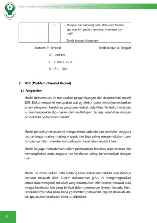 42
Modul Pendidikan Jarak Jauh, Pendidikan Tinggi Kesehatan Prodi Keperawatan
F ·	Meliputi hal-hal yang perlu dilakukan fisioter-
api, masalah pasien, rencana, intervensi dan
basil
·	Tanda tangan fisioterapis
Sumber: P : Perawat Tanda tangan & Tanggal
D : Dokter
F : Fisioterapis
G : Ahli Gizi
2.      POR (Problem Oriented Record)
1) Pengertian
Model dokumentasi ini merupakan pengembangan dari dokumentasi model
SOR. Dokumentasi ini merupakan alat yg efektif guna mendokumentasikan
sistem pelayanan kesehatan yang berorientasi pada klien. Pendokumentasian
ini memungkinkan digunakan oleh multidisplin tenaga kesehatan dengan
pendekatan pemecahan masalah.
Model pendokumentasian ini mengarahkan pada ide dan pemikiran anggota
tim, sehingga masing-masing anggota tim bisa saling mengemukakan pan-
dangannya dalam memberikan pelayanan kesehatan kepada klien.
Model ini juga memudahkan dalam perencanaan tindakan keperawatan dan
memungkinkan antar anggota tim kesehatan saling berkomunikasi dengan
baik.
Model ini memusatkan data tentang klien didokumentasikan dan disusun
menurut masalah klien. Sistem dokumentasi jenis ini mengintegrasikan
semua data mengenai masalah yang dikumpulkan oleh dokter, perawat atau
tenaga kesehatan lain yang terlibat dalam pemberian layanan kepada klien.
Penekanannya tidak pada siapa yg memberi pelayanan, tapi pd masalah Un-
tuk apa asuhan kesehatan klien itu diberikan,
 