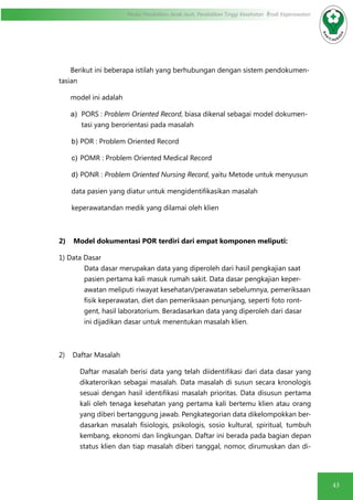 43
Modul Pendidikan Jarak Jauh, Pendidikan Tinggi Kesehatan Prodi Keperawatan
Berikut ini beberapa istilah yang berhubungan dengan sistem pendokumen-
tasian
model ini adalah
a)	 PORS : Problem Oriented Record, biasa dikenal sebagai model dokumen-
tasi yang berorientasi pada masalah
	b)	POR : Problem Oriented Record
	c)	POMR : Problem Oriented Medical Record
	d)	PONR : Problem Oriented Nursing Record, yaitu Metode untuk menyusun
data pasien yang diatur untuk mengidentifikasikan masalah
keperawatandan medik yang dilamai oleh klien
2) Model dokumentasi POR terdiri dari empat komponen meliputi:
1) Data Dasar
Data dasar merupakan data yang diperoleh dari hasil pengkajian saat
pasien pertama kali masuk rumah sakit. Data dasar pengkajian keper-
awatan meliputi riwayat kesehatan/perawatan sebelumnya, pemeriksaan
fisik keperawatan, diet dan pemeriksaan penunjang, seperti foto ront-
gent, hasil laboratorium. Beradasarkan data yang diperoleh dari dasar
ini dijadikan dasar untuk menentukan masalah klien.
2) Daftar Masalah
Daftar masalah berisi data yang telah diidentifikasi dari data dasar yang
dikaterorikan sebagai masalah. Data masalah di susun secara kronologis
sesuai dengan hasil identifikasi masalah prioritas. Data disusun pertama
kali oleh tenaga kesehatan yang pertama kali bertemu klien atau orang
yang diberi bertanggung jawab. Pengkategorian data dikelompokkan ber-
dasarkan masalah fisiologis, psikologis, sosio kultural, spiritual, tumbuh
kembang, ekonomi dan lingkungan. Daftar ini berada pada bagian depan
status klien dan tiap masalah diberi tanggal, nomor, dirumuskan dan di-
 