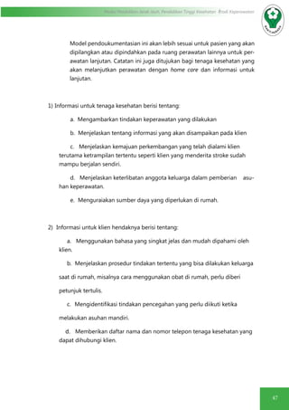 47
Modul Pendidikan Jarak Jauh, Pendidikan Tinggi Kesehatan Prodi Keperawatan
Model pendoukumentasian ini akan lebih sesuai untuk pasien yang akan
dipilangkan atau dipindahkan pada ruang perawatan lainnya untuk per-
awatan lanjutan. Catatan ini juga ditujukan bagi tenaga kesehatan yang
akan melanjutkan perawatan dengan home care dan informasi untuk
lanjutan.
1)  Informasi untuk tenaga kesehatan berisi tentang:
a. Mengambarkan tindakan keperawatan yang dilakukan
b. Menjelaskan tentang informasi yang akan disampaikan pada klien
c. Menjelaskan kemajuan perkembangan yang telah dialami klien
terutama ketrampilan tertentu seperti klien yang menderita stroke sudah
mampu berjalan sendiri.
d. Menjelaskan keterlibatan anggota keluarga dalam pemberian asu-
han keperawatan.
e.   Menguraiakan sumber daya yang diperlukan di rumah.
2)   Informasi untuk klien hendaknya berisi tentang:
a. Menggunakan bahasa yang singkat jelas dan mudah dipahami oleh
klien.
b. Menjelaskan prosedur tindakan tertentu yang bisa dilakukan keluarga
saat di rumah, misalnya cara menggunakan obat di rumah, perlu diberi
petunjuk tertulis.
c.    Mengidentifikasi tindakan pencegahan yang perlu diikuti ketika
melakukan asuhan mandiri.
	 d. Memberikan daftar nama dan nomor telepon tenaga kesehatan yang
dapat dihubungi klien.
 