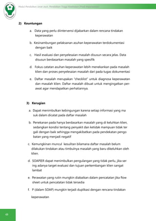 48
Modul Pendidikan Jarak Jauh, Pendidikan Tinggi Kesehatan Prodi Keperawatan
2) Keuntungan
a. Data yang perlu diintervensi dijabarkan dalam rencana tindakan
keperawatan
b. Kesinambungan pelaksanan asuhan keperawatan terdokumentasi
dengan baik
c. Hasil evaluasi dan penyelesaian masalah disusun secara jelas. Data
disusun berdasarkan masalah yang spesifik
d. Fokus catatan asuhan keperawatan lebih menekankan pada masalah
klien dan proses penyelesaian masalah dari pada tugas dokumentasi
e. Daftar masalah merupakan “checklist” untuk diagnosa keperawatan
dan masalah klien. Daftar masalah dibuat untuk mengingatkan per-
awat agar mendapatkan perhatiannya.
3) Kerugian
	 a. Dapat menimbulkan kebingungan karena setiap informasi yang ma	
	 suk dalam dicatat pada daftar masalah
	 b. Penekanan pada hanya berdasarkan masalah yang di keluhkan klien, 	
	 sedangkan kondisi tentang penyakit dan ketidak mampuan tidak ter	
	 gali dengan baik sehingga mengakibatkan pada pendekatan pengo	
	 batan yang menjadi negatif
	 c. Kemungkinan muncul kesulitan bilamana daftar masalah belum 		
dilakukan tindakan atau timbulnya masalah yang baru dikeluhkan oleh 	
	 klien.
	 d. SOAPIER dapat menimbulkan pengulangan yang tidak perlu, jika ser	
	 ing adanya target evaluasi dan tujuan perkembangan klien sangat 	
	 lambat
	 e. Perawatan yang rutin mungkin diabaikan dalam pencatatan jika flow	
	 sheet untuk pencatatan tidak tersedia
	 f. P (dalam SOAP) mungkin terjadi duplikasi dengan rencana tindakan
	 keperawatan
 