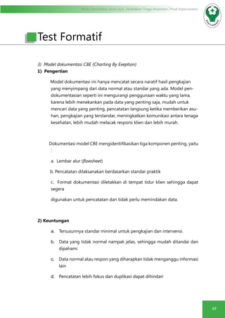 Modul Pendidikan Jarak Jauh, Pendidikan Tinggi Kesehatan Prodi Keperawatan
49
Test Formatif
3) Model dokumentasi CBE (Charting By Exeption)
1) Pengertian
Model dokumentasi ini hanya mencatat secara naratif hasil pengkajian
yang menyimpang dari data normal atau standar yang ada. Model pen-
dokumentasian seperti ini mengurangi penggunaan waktu yang lama,
karena lebih menekankan pada data yang penting saja, mudah untuk
mencari data yang penting, pencatatan langsung ketika memberikan asu-
han, pengkajian yang terstandar, meningkatkan komunikasi antara tenaga
kesehatan, lebih mudah melacak respons klien dan lebih murah.
Dokumentasi model CBE mengidentifikasikan tiga komponen penting, yaitu
:
a. Lembar alur (flowsheet)
b. Pencatatan dilaksanakan berdasarkan standar praktik
c. Format dokumentasi diletakkan di tempat tidur klien sehingga dapat
segera
digunakan untuk pencatatan dan tidak perlu memindakan data.
2) Keuntungan
a.	 Tersusunnya standar minimal untuk pengkajian dan intervensi.
b.	 Data yang tidak normal nampak jelas, sehingga mudah ditandai dan
dipahami
c.	 Data normal atau respon yang diharapkan tidak menganggu informasi
lain
d.	 Pencatatan lebih fokus dan duplikasi dapat dihindari
 