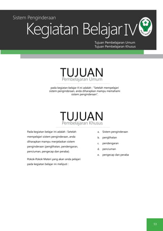 Tujuan Pembelajaran Umum
Tujuan Pembelajaran Khusus
Kegiatan Belajar
53
IV
pada kegiatan belajar 4 ini adalah : “Setelah mempelajari
sistem penginderaan, anda diharapkan mampu memahami
sistem penginderaan”.
TUJUANPembelajaran Umum
TUJUANPembelajaran Khusus
Pada kegiatan belajar ini adalah : Setelah
mempelajari sistem penginderaan, anda
diharapkan mampu menjelaskan sistem
penginderaan (penglihatan, pendengaran,
penciuman, pengecap dan peraba).
Pokok-Pokok Materi yang akan anda pelajari
pada kegiatan belajar ini meliputi :
a.	 Sistem penginderaan
b.	 penglihatan
c.	 pendengaran
d.	 penciuman
e.	 pengecap dan peraba
Sistem Penginderaan
 