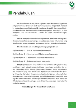 Modul Pendidikan Jarak Jauh, Pendidikan Tinggi Kesehatan Prodi Keperawatan
5
Pendahuluan
Assalamualaikum Wr Wb, Salam sejahtera untuk kita semua, bagaimana
pelajaran di modul 1? Saudara pasti telah menguasainya dengan baik. Nah saat
ini anda akan mempelajari modul 2 . Apakah anda sudah siap mempelajarin-
ya? Jika anda telah menyiapkan diri untuk mempelajarinya, maka modul ini akan
membantu anda untuk memahami Standar dan Model Dokumentasi Keper-
awatan.
Setelah mempelajari modul ini diharapkan anda memahami tentang stan-
dar dokumentasi keperawatan dengan benar, beberapa model dokumentasi yang
sesuai dengan tatanan pelayanan keperawatan dan cara pendokumentasiannya.
Modul ini terdiri dari empat kegiatan belajar yang terdiri dari
Kegiatan Belajar 1 : Standar Dokumentasi Keperawatan
Kegiatan Belajar 2	 : Komponen model Dokumentasi Keperawatan
Kegiatan Belajar 3	 : Jenis model Dokumentasi Keperawatan
Kegiatan Belajar 4 : Dokumentasi asuhan keperawatan
Metode pembelajaran pada modul ini mencerminkan adanya uraian atau
penjelasan materi sebagai representasi tatap muka, tugas terstruktur dan tu-
gas mandiri.Pada setiap kegiatan belajar akan dilengkapi tujuan pembelajaran
dan pencapaian yang harus diraih, harus dipelajari dan dipahami terlebih dahu-
lu. Setelah itu dilanjutkan dengan mempelajari materi dengan seksama, latihan
dikerjakan serta melengkapi tugas yang telah disiapkan sebelum menginjak pada
kegiatan belajar berikutnya. Anda dinyatakan berhasil apabila telah menguasai
80% dari penyelesaian tugas-tugas Anda. Setelah itu Anda dapat melanjutkan ke
modul berikutnya.
	 Selamat Belajar dan Sukses Selalu untuk Anda
 