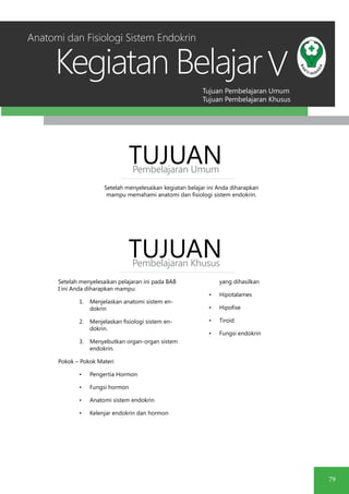 Tujuan Pembelajaran Umum
Tujuan Pembelajaran Khusus
Kegiatan Belajar
79
V
Setelah menyelesaikan kegiatan belajar ini Anda diharapkan
mampu memahami anatomi dan fisiologi sistem endokrin.
TUJUANPembelajaran Umum
TUJUANPembelajaran Khusus
Setelah menyelesaikan pelajaran ini pada BAB
I ini Anda diharapkan mampu:
1.	 Menjelaskan anatomi sistem en-
dokrin
2.	 Menjelaskan fisiologi sistem en-
dokrin.
3.	 Menyebutkan organ-organ sistem
endokrin.
Pokok – Pokok Materi
•	 Pengertia Hormon
•	 Fungsi hormon
•	 Anatomi sistem endokrin
•	 Kelenjar endokrin dan hormon
yang dihasilkan
•	 Hipotalames
•	 Hipofise
•	 Tiroid
•	 Fungsi endokrin
Anatomi dan Fisiologi Sistem Endokrin
 
