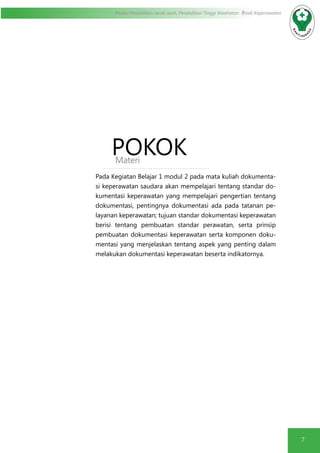 7
Modul Pendidikan Jarak Jauh, Pendidikan Tinggi Kesehatan Prodi Keperawatan
POKOKMateri
Pada Kegiatan Belajar 1 modul 2 pada mata kuliah dokumenta-
si keperawatan saudara akan mempelajari tentang standar do-
kumentasi keperawatan yang mempelajari pengertian tentang
dokumentasi, pentingnya dokumentasi ada pada tatanan pe-
layanan keperawatan; tujuan standar dokumentasi keperawatan
berisi tentang pembuatan standar perawatan, serta prinsip
pembuatan dokumentasi keperawatan serta komponen doku-
mentasi yang menjelaskan tentang aspek yang penting dalam
melakukan dokumentasi keperawatan beserta indikatornya.
 