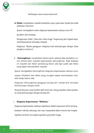 Modul Pendidikan Jarak Jauh, Pendidikan Tinggi Kesehatan Prodi Keperawatan
11
Pendahuluan	 Uraian Materi	 Rangkuman	 Tes Formatif
kehilangan cairan secara abnormal
b. Risiko: menjelaskan masalah kesehatan yang nyata akan terjadi jika tidak
dilakukan intervensi
Syarat: menegakkan resiko diagnosa keperawatan adanya unsur PE
(problem dan etiologi).
Penggunaan istilah “risiko dan risiko tinggi” tergantung dari tingkat kepa-
rahan/kerentanan terhadap masalah.
Diagnosa: “Resiko gangguan integritas kulit berhubungan dengan diare
yangterus menerus”.
b.	 Kemungkinan: menjelaskan bahwa perlu adanya data tambahan un-
tuk memas-tikan masalah keperawatan kemungkinan. Pada keadaan
ini masalah dan faktor pendukung belum ada tapi sudah ada faktor
yang dapat menimbulkan masalah.
Syarat menegakkan kemungkinan diagnosa keperawatan adanya unsur
respon (Problem) dan faktor yang mungkin dapat menimbulkan mas-
alah tetapi belum ada.
Diagnosa: Kemungkinan gangguan konsep diri: rendah diri/ terisolasi
berhubungan dengan diare.
Perawat dituntut untuk berfikir lebih kritis dan mengumpulkan data tambah-
an yang berhubungan dengan konsep diri.
c.	 Diagnosa Keperawatan “Wellness”
Diagnosa keperawatan wellness (sejahtera) adalah keputusan klinik tentang
keadaan individu, keluarga, dan atau masyarakat dalam transisi dari tingkat
sejahtera tertentu ke tingkat sejahtera yang lebih tinggi.
 