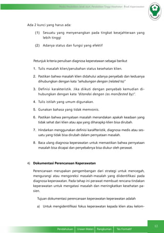 Modul Pendidikan Jarak Jauh, Pendidikan Tinggi Kesehatan Prodi Keperawatan
12
Pendahuluan	 Uraian Materi	 Rangkuman	 Tes Formatif
Ada 2 kunci yang harus ada:
(1)	 Sesuatu yang menyenangkan pada tingkat kesejahteraan yang
lebih tinggi
(2)	 Adanya status dan fungsi yang efektif
Petunjuk kriteria penulisan diagnosa keperatawan sebagai berikut
1.	 Tulis masalah klien/perubahan status kesehatan klien.
2.	 Pastikan bahwa masalah klien didahului adanya penyebab dan keduanya
dihubungkan dengan kata “sehubungan dengan (related to)”
3.	 Definisi karakteristik. Jika diikuti dengan penyebab kemudian di-
hubungkan dengan kata “ditandai dengan (as manifested by)”.
4.	 Tulis istilah yang umum digunakan.
5.	 Gunakan bahasa yang tidak memvonis.
6.	 Pastikan bahwa pernyataan masalah menandakan apakah keadaan yang
tidak sehat dari klien atau apa yang diharapkp klien bisa dirubah.
7.	 Hindarkan menggunakan definisi karalfteristik, diagnosa medis atau ses-
uatu yang tidak bisa dirubah dalam pernyataan masalah.
8.	 Baca ulang diagnosa keperawatan untuk memastikan bahwa pernyataan
masalah bisa dicapai dan penyebabnya bisa diukur oleh perawat.
4)	 Dokumentasi Perencanaan Keperawatan
	 Perencanaan merupakan pengembangan dari strategi untuk mencegah,
mengurangi atau mengoreksi masalah-masalah yang diidentifikasi pada
diagnosa keperawatan. Pada tahap ini perawat membuat rencana tindakan
keperawatan untuk mengatasi masalah dan meningkatkan kesehatan pa-
sien.
	 Tujuan dokumentasi perencanaan keperawatan keperawatan adalah
a)	 Untuk mengidentifikasi fokus keperawatan kepada klien atau kelom-
 