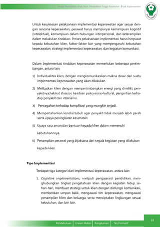 Modul Pendidikan Jarak Jauh, Pendidikan Tinggi Kesehatan Prodi Keperawatan
18
Pendahuluan	 Uraian Materi	 Rangkuman	 Tes Formatif
Untuk kesuksesan pelaksanaan implementasi keperawatan agar sesuai den-
gan rencana keperawatan, perawat harus mempunyai kemampuan kognitif
(intelektual), kemampuan dalam hubungan interpersonal, dan keterampilan
dalam melakukan tindakan. Proses pelaksanaan implementasi harus berpusat
kepada kebutuhan klien, faktor-faktor lain yang mempengaruhi kebutuhan
keperawatan, strategi implementasi keperawatan, dan kegiatan komunikasi.
Dalam Implementasi tindakan keperawatan memerlukan beberapa pertim-
bangan, antara lain:
1)	 Individualitas klien, dengan mengkomunikasikan makna dasar dari suatu
implementasi keperawatan yang akan dilakukan.
2)	 Melibatkan klien dengan mempertimbangkan energi yang dimiliki, pen-
yakitnya,hakikat stressor, keadaan psiko-sosio-kultural, pengertian terha-
dap penyakit dan intervensi.
3)	 Pencegahan terhadap komplikasi yang mungkin terjadi.
4)	 Mempertahankan kondisi tubuh agar penyakit tidak menjadi lebih parah
serta upaya peningkatan kesehatan.
5)	 Upaya rasa aman dan bantuan kepada klien dalam memenuhi
kebutuhannnya.
6)	 Penampilan perawat yang bijaksana dari segala kegiatan yang dilakukan
kepada klien.
   
Tipe Implementasi
Terdapat tiga kategori dari implementasi keperawatan, antara lain:
1.	 Cognitive implementations, meliputi pengajaran/ pendidikan, men-
ghubungkan tingkat pengetahuan klien dengan kegiatan hidup se-
hari-hari, membuat strategi untuk klien dengan disfungsi komunikasi,
memberikan umpan balik, mengawasi tim keperawatan, mengawasi
penampilan klien dan keluarga, serta menciptakan lingkungan sesuai
kebutuhan, dan lain lain.
 
