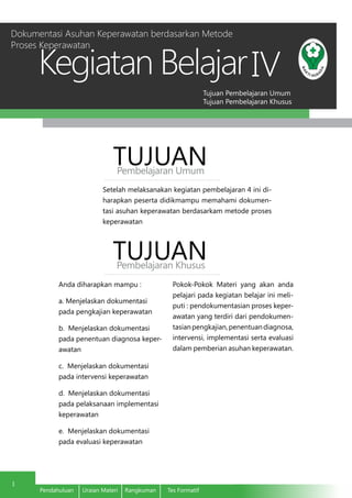 Tujuan Pembelajaran Umum
Tujuan Pembelajaran Khusus
Kegiatan Belajar
1
Pendahuluan	 Uraian Materi	 Rangkuman	 Tes Formatif
IV
	 Setelah melaksanakan kegiatan pembelajaran 4 ini di-
harapkan peserta didikmampu memahami dokumen-
tasi asuhan keperawatan berdasarkam metode proses
keperawatan
TUJUANPembelajaran Umum
TUJUANPembelajaran Khusus
	 Anda diharapkan mampu :
	 a. Menjelaskan dokumentasi
pada pengkajian keperawatan
b. Menjelaskan dokumentasi
pada penentuan diagnosa keper-
awatan
c. Menjelaskan dokumentasi
pada intervensi keperawatan
d. Menjelaskan dokumentasi
pada pelaksanaan implementasi
keperawatan
e. Menjelaskan dokumentasi
pada evaluasi keperawatan
Pokok-Pokok Materi yang akan anda
pelajari pada kegiatan belajar ini meli-
puti : pendokumentasian proses keper-
awatan yang terdiri dari pendokumen-
tasianpengkajian,penentuandiagnosa,
intervensi, implementasi serta evaluasi
dalam pemberian asuhan keperawatan.
Dokumentasi Asuhan Keperawatan berdasarkan Metode
Proses Keperawatan
 