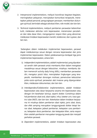 Modul Pendidikan Jarak Jauh, Pendidikan Tinggi Kesehatan Prodi Keperawatan
19
Pendahuluan	 Uraian Materi	 Rangkuman	 Tes Formatif
2.	 Interpersonal implementations, meliputi koordinasi kegiatan-kegiatan,
meningkatkan pelayanan, menciptakan komunikasi terapeutik, mene-
tapkan jadwal personal, pengungkapan perasaan, memberikan dukun-
gan spiritual, bertindak sebagai advokasi klien, role model, dan lain lain.
3.	 Technical implementations, meliputi pemberian perawatan kebersihan
kulit, melakukan aktivitas rutin keperawatan, menemukan perubah-
an dari data dasar klien, mengorganisir respon klien yang abnormal,
melakukan tindakan keperawatan mandiri, kolaborasi, dan rujukan, dan
lain-lain.
Sedangkan dalam melakukan implementasi keperawatan, perawat
dapat melakukannya sesuai dengan rencana keperawatan dan jenis
implementasi keperawatan. Dalam pelaksanaannya terdapat tiga jenis
implementasi keperawatan, antara lain:
1)	 Independent implementations, adalah implementasi yang diprakar-
sai sendiri oleh perawat untuk membantu klien dalam mengatasi
masalahnya sesuai dengan kebutuhan, misalnya: membantu da-
lam memenuhi activity daily living (ADL), memberikan perawatan
diri, mengatur posisi tidur, menciptakan lingkungan yang tera-
peutik, memberikan dorongan motivasi, pemenuhan kebutuhan
psiko-sosio-spiritual, perawatan alat invasive yang dipergunakan
klien, melakukan dokumentasi, dan lain-lain.
2)	 Interdependen/Collaborative implementations, adalah tindakan
keperawatan atas dasar kerjasama sesama tim keperawatan atau
dengan tim kesehatan lainnya, seperti dokter. Contohnya dalam
hal pemberian obat oral, obat injeksi, infus, kateter urin, naso gas-
tric tube (NGT), dan lain-lain. Keterkaitan dalam tindakan kerjasa-
ma ini misalnya dalam pemberian obat injeksi, jenis obat, dosis,
dan efek samping merupakan tanggungjawab dokter tetapi be-
nar obat, ketepatan jadwal pemberian, ketepatan cara pemberi-
an, ketepatan dosis pemberian, dan ketepatan klien, serta respon
klien setelah pemberian merupakan tanggung jawab dan menjadi
perhatian perawat.
3)	 Dependent implementations, adalah tindakan keperawatan atas
 