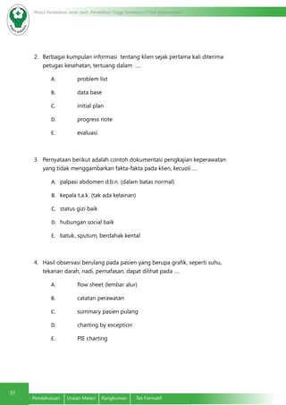 Modul Pendidikan Jarak Jauh, Pendidikan Tinggi Kesehatan Prodi Keperawatan
33
Pendahuluan	 Uraian Materi	 Rangkuman	 Tes Formatif
2.	 Berbagai kumpulan informasi tentang klien sejak pertama kali diterima
petugas kesehatan, tertuang dalam ….
A.	 problem list
B.	 data base
C.	 initial plan
D.	 progress note
E.	 evaluasi
3.	 Pernyataan berikut adalah contoh dokumentasi pengkajian keperawatan
yang tidak menggambarkan fakta-fakta pada klien, kecuali ….
A.	 palpasi abdomen d.b.n. (dalam batas normal)
B.	 kepala t.a.k. (tak ada kelainan)
C.	 status gizi baik
D.	 hubungan social baik
E.	 batuk, sputum, berdahak kental
4.	 Hasil observasi berulang pada pasien yang berupa grafik, seperti suhu,
tekanan darah, nadi, pernafasan, dapat dilihat pada ….
A.	 flow sheet (lembar alur)
B.	 catatan perawatan
C.	 summary pasien pulang
D.	 charting by exception
E.	 PIE charting
 
