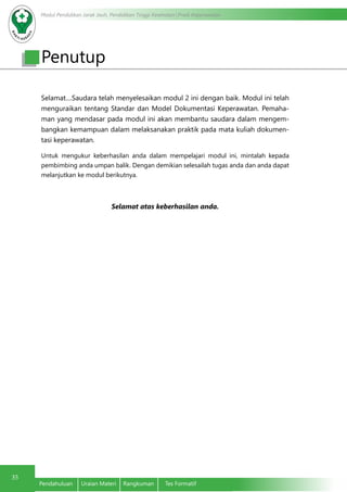 Modul Pendidikan Jarak Jauh, Pendidikan Tinggi Kesehatan Prodi Keperawatan
35
Pendahuluan	 Uraian Materi	 Rangkuman	 Tes Formatif
Selamat....Saudara telah menyelesaikan modul 2 ini dengan baik. Modul ini telah
menguraikan tentang Standar dan Model Dokumentasi Keperawatan. Pemaha-
man yang mendasar pada modul ini akan membantu saudara dalam mengem-
bangkan kemampuan dalam melaksanakan praktik pada mata kuliah dokumen-
tasi keperawatan.
Untuk mengukur keberhasilan anda dalam mempelajari modul ini, mintalah kepada
pembimbing anda umpan balik. Dengan demikian selesailah tugas anda dan anda dapat
melanjutkan ke modul berikutnya.
Selamat atas keberhasilan anda.
Penutup
 