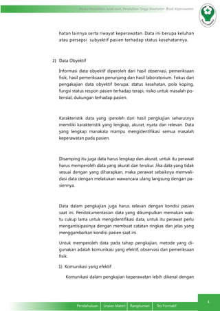 Modul Pendidikan Jarak Jauh, Pendidikan Tinggi Kesehatan Prodi Keperawatan
4
Pendahuluan	 Uraian Materi	 Rangkuman	 Tes Formatif
hatan lainnya serta riwayat keperawatan. Data ini berupa keluhan
atau persepsi subyektif pasien terhadap status kesehatannya.
2)	 Data Obyektif
Informasi data obyektif diperoleh dari hasil observasi, pemeriksaan
fisik, hasil pemeriksaan penunjang dan hasil laboratorium. Fokus dari
pengakajian data obyektif berupa: status kesehatan, pola koping,
fungsi status respon pasien terhadap terapi, risiko untuk masalah po-
tensial, dukungan terhadap pasien.
Karakteristik data yang iperoleh dari hasil pengkajian seharusnya
memiliki karakteristik yang lengkap, akurat, nyata dan relevan. Data
yang lengkap manakala mampu mengidentifikasi semua masalah
keperawatan pada pasien.
Disamping itu juga data harus lengkap dan akurat, untuk itu perawat
harus memperoleh data yang akurat dan terukur. Jika data yang tidak
sesuai dengan yang diharapkan, maka perawat sebaiknya memvali-
dasi data dengan melakukan wawancara ulang langsung dengan pa-
siennya.
Data dalam pengkajian juga harus relevan dengan kondisi pasien
saat ini. Pendokumentasian data yang dikumpulkan memakan wak-
tu cukup lama untuk mengidentifikasi data, untuk itu perawat perlu
mengantisipasinya dengan membuat catatan ringkas dan jelas yang
menggambarkan kondisi pasien saat ini.
Untuk memperoleh data pada tahap pengkajian, metode yang di-
gunakan adalah komunikasi yang efektif, observasi dan pemeriksaan
fisik.
1) Komunikasi yang efektif
Komunikasi dalam pengkajian keperawatan lebih dikenal dengan
 