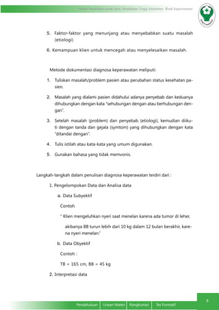 Modul Pendidikan Jarak Jauh, Pendidikan Tinggi Kesehatan Prodi Keperawatan
8
Pendahuluan	 Uraian Materi	 Rangkuman	 Tes Formatif
5.	 Faktor-faktor yang menunjang atau menyebabkan suatu masalah
(etiologi)
6.	Kemampuan klien untuk mencegah atau menyelesaikan masalah.
Metode dokumentasi diagnosa keperawatan meliputi:
1.	 Tuliskan masalah/problem pasien atau perubahan status kesehatan pa-
sien.
2.	 Masalah yang dialami pasien didahului adanya penyebab dan keduanya
dihubungkan dengan kata “sehubungan dengan atau berhubungan den-
gan”.
3.	 Setelah masalah (problem) dan penyebab (etiologi), kemudian diiku-
ti dengan tanda dan gejala (symtom) yang dihubungkan dengan kata
“ditandai dengan”.
4.	 Tulis istilah atau kata-kata yang umum digunakan.
5.	 Gunakan bahasa yang tidak memvonis.
Langkah-langkah dalam penulisan diagnosa keperawatan terdiri dari :
1. Pengelompokan Data dan Analisa data
a.	Data Subyektif
Contoh
“ Klien mengeluhkan nyeri saat menelan karena ada tumor di leher,
akibanya BB turun lebih dari 10 kg dalam 12 bulan berakhir, kare-
na nyeri menelan.”
b.	 Data Obyektif
Contoh :
TB = 165 cm, BB = 45 kg
2.	Interpretasi data
 