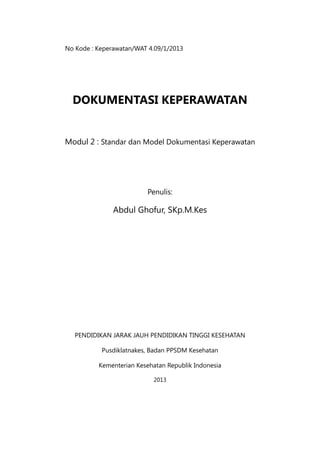No Kode : Keperawatan/WAT 4.09/1/2013
DOKUMENTASI KEPERAWATAN
Modul 2 : Standar dan Model Dokumentasi Keperawatan
Penulis:
Abdul Ghofur, SKp.M.Kes
PENDIDIKAN JARAK JAUH PENDIDIKAN TINGGI KESEHATAN
Pusdiklatnakes, Badan PPSDM Kesehatan
Kementerian Kesehatan Republik Indonesia
2013
 