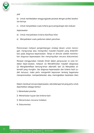 Modul Pendidikan Jarak Jauh, Pendidikan Tinggi Kesehatan Prodi Keperawatan
13
Pendahuluan	 Uraian Materi	 Rangkuman	 Tes Formatif
pok
b)	 Untuk membedakan tanggungjawab perawat dengan profesi keseha-
tan lainnya
c)	 Untuk menyediakan suatu kriteria guna pengulangan dan evaluasi
keperawatan
d)	 Untuk menyediakan kriteria klasifikasi klien
e)	 Menyediakan suatu pedoman dalam penulisan
Perencanaan meliputi pengembangan strategi desain untuk mence-
gah, mengurangi atau mengoreksi masalah-masalah yang diidentifi-
kasi pada diagnosa keperawatan. Tahap ini dimulai setelah menentu-
kan diagnosa keperawatan dan menyimpulkan rencana dokumentasi.
Perawat menggunakan metode ilmiah dalam penyusunan re cana tin-
dakan kepe-rawatan, meliputi: (1) Mendefinsikan masalah (diagnosa);
(2) Mengidentifikasi kemung-kinan alternatif; dan (3) Menyeleksi al-
ternatif yang mungkin. Jika diagnosa keperawatan dan kriteria hasil su-
dah tersusun, maka perlu mengambil keputusan tentang bagaimana
mempromosikan, mempertahankan atau meningkatkan kesehatan klien
Dalam membuat rencana keperawatan, ada beberapa hal yang perlu untuk
diperhatikan sebagai berikut
1. Menentukan prioritas	
2.	Menentukan tujuan dan kriteria hasil
3.	Menentukan rencana tindakan
4.	Dokumentasi
 