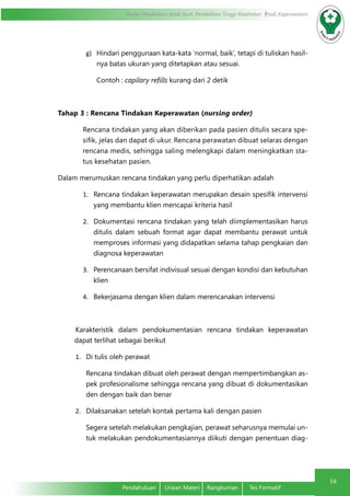 Modul Pendidikan Jarak Jauh, Pendidikan Tinggi Kesehatan Prodi Keperawatan
16
Pendahuluan	 Uraian Materi	 Rangkuman	 Tes Formatif
g)	 Hindari penggunaan kata-kata ‘normal, baik’, tetapi di tuliskan hasil-
nya batas ukuran yang ditetapkan atau sesuai.
Contoh : capilary refills kurang dari 2 detik
Tahap 3 : Rencana Tindakan Keperawatan (nursing order)
Rencana tindakan yang akan diberikan pada pasien ditulis secara spe-
sifik, jelas dan dapat di ukur. Rencana perawatan dibuat selaras dengan
rencana medis, sehingga saling melengkapi dalam meningkatkan sta-
tus kesehatan pasien.
Dalam merumuskan rencana tindakan yang perlu diperhatikan adalah
1.	 Rencana tindakan keperawatan merupakan desain spesifik intervensi
yang membantu klien mencapai kriteria hasil
2.	 Dokumentasi rencana tindakan yang telah diimplementasikan harus
ditulis dalam sebuah format agar dapat membantu perawat untuk
memproses informasi yang didapatkan selama tahap pengkaian dan
diagnosa keperawatan
3.	 Perencanaan bersifat indivisual sesuai dengan kondisi dan kebutuhan
klien
4.	 Bekerjasama dengan klien dalam merencanakan intervensi
Karakteristik dalam pendokumentasian rencana tindakan keperawatan
dapat terlihat sebagai berikut
1.	 Di tulis oleh perawat
Rencana tindakan dibuat oleh perawat dengan mempertimbangkan as-
pek profesionalisme sehingga rencana yang dibuat di dokumentasikan
den dengan baik dan benar
2.	 Dilaksanakan setelah kontak pertama kali dengan pasien
Segera setelah melakukan pengkajian, perawat seharusnya memulai un-
tuk melakukan pendokumentasiannya diikuti dengan penentuan diag-
 