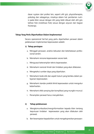 Modul Pendidikan Jarak Jauh, Pendidikan Tinggi Kesehatan Prodi Keperawatan
20
Pendahuluan	 Uraian Materi	 Rangkuman	 Tes Formatif
dasar rujukan dari profesi lain, seperti ahli gizi, physiotherapies,
psikolog dan sebagainya, misalnya dalam hal: pemberian nutri-
si pada klien sesuai dengan diit yang telah dibuat oleh ahli gizi,
latihan fisik (mobilisasi fisik) sesuai dengan anjuran dari bagian
fisioterapi.
Tahap Yang Perlu Diperhatikan Dalam Implementasi
Secara operasional hal-hal yang perlu diperhatikan perawat dalam
pelaksanaan implementasi keperawatan adalah:
1)	 Tahap persiapan
a.	 Menggali perasaan, analisis kekuatan dan keterbatasan profes-
sional sendiri.
b.	 Memahami rencana keperawatan secara baik.
c.	 Menguasai keterampilan teknis keperawatan.
d.	 Memahami rasional ilmiah dari tindakan yang akan dilakukan.
e.	 Mengetahui sumber daya yang diperlukan.
f.	 Memahami kode etik dan aspek hukum yang berlaku dalam pe-
layanan keperawatan.
g.	 Memahami standar praktik klinik keperawatan untuk mengukur
keberhasilan.
h.	 Memahami efek samping dan komplikasi yang mungkin muncul.
i.	 Penampilan perawat harus menyakinkan.
2)	 Tahap pelaksanaan
a.	 Mengkomunikasikan/menginformasikan kepada klien tentang
keputusan tindakan  keperawatan yang akan dilakukan oleh
perawat.
b.	 Beri kesempatan kepada klien untuk mengekspresikan perasaan-
 