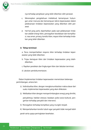 Modul Pendidikan Jarak Jauh, Pendidikan Tinggi Kesehatan Prodi Keperawatan
21
Pendahuluan	 Uraian Materi	 Rangkuman	 Tes Formatif
nya terhadap penjelasan yang telah diberikan oleh perawat.
c.	 Menerapkan pengetahuan intelektual, kemampuan hubun-
gan antar manusia dan kemampuan teknis keperawatan dalam
pelaksanaan tindakan keperawatan yang diberikan oleh per-
awat.
d.	 Hal-hal yang perlu diperhatikan pada saat pelaksanaan tinda-
kan adalah energi klien, pencegahan kecelakaan dan komplika-
si, rasa aman, privacy, kondisi klien, respon klien terhadap tinda-
kan yang telah diberikan.
3)	 Tahap terminasi
a. Terus memperhatikan respons klien terhadap tindakan keper-
awatan yang telah diberikan.
b. Tinjau kemajuan klien dari tindakan keperawatan yang telah-
diberikan.
c. Rapikan peralatan dan lingkungan klien dan lakukan terminasi.
d. Lakukan pendokumentasian.
     Dalam Implementasi tindakan keperawatan memerlukan beberapa 	
	 pertimbangan, antara lain:
1)	 Individualitas klien, dengan mengkomunikasikan makna dasar dari
suatu implementasi keperawatan yang akan dilakukan.
2)	 Melibatkan klien dengan mempertimbangkan energi yang dimiliki,
penyakitnya, hakikat stressor, keadaan psiko-sosio-kultural, pen-
gertian terhadap penyakit dan intervensi.
3) Pencegahan terhadap komplikasi yang mungkin terjadi.
4) Mempertahankan kondisi tubuh agar penyakit tidak menjadi lebih
parah serta upaya peningkatan kesehatan.
 