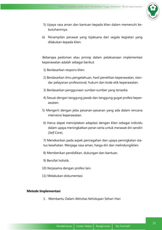 Modul Pendidikan Jarak Jauh, Pendidikan Tinggi Kesehatan Prodi Keperawatan
22
Pendahuluan	 Uraian Materi	 Rangkuman	 Tes Formatif
5) Upaya rasa aman dan bantuan kepada klien dalam memenuhi ke-
butuhannnya.
6)	 Penampilan perawat yang bijaksana dari segala kegiatan yang
dilakukan kepada klien.
Beberapa pedoman atau prinsip dalam pelaksanaan implementasi
keperawatan adalah sebagai berikut:
1) Berdasarkan respons klien.
2) Berdasarkan ilmu pengetahuan, hasil penelitian keperawatan, stan-
dar pelayanan professional, hukum dan kode etik keperawatan.
3) Berdasarkan penggunaan sumber-sumber yang tersedia.
4) Sesuai dengan tanggung jawab dan tanggung gugat profesi keper-
awatan.
5) Mengerti dengan jelas pesanan-pesanan yang ada dalam rencana
intervensi keperawatan.
6) Harus dapat menciptakan adaptasi dengan klien sebagai individu
dalam upaya meningkatkan peran serta untuk merawat diri sendiri
(Self Care).
7) Menekankan pada aspek pencegahan dan upaya peningkatan sta-
tus kesehatan. Menjaga rasa aman, harga diri dan melindungiklien.
8) Memberikan pendidikan, dukungan dan bantuan.
9) Bersifat holistik.
10) Kerjasama dengan profesi lain.
11) Melakukan dokumentasi
Metode Implementasi
1.   Membantu Dalam Aktivitas Kehidupan Sehari-Hari
 