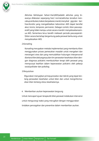 Modul Pendidikan Jarak Jauh, Pendidikan Tinggi Kesehatan Prodi Keperawatan
23
Pendahuluan	 Uraian Materi	 Rangkuman	 Tes Formatif
Aktivitas Kehidupan Sehari-Hari(AKS)adalah aktivitas yang bi-
asanya dilakukan sepanjang hari/ normal,aktivitas tersebut men-
cakup:ambulasi,makan,berpakaian,mandi,menyikat gigi,dan ber-
hias.Kondisi yang mengakibatkan kebutuhan AKS dapat bersifat
akut, kronis, temporer, permanen, Sebagai contoh, klien pascaop-
eratif yang tidak mampu untuk secara mandiri menyelesaikansem-
ua AKS. Sementara terus beralih melewati periode pascaoperati-
f,klien secara bertahap bergantung pada perawat berkurang untuk
menyelesaikan AKS.
2.Konseling
Konseling merupakan metoda implementasi yang membantu klien
menggunakan proses pemecahan masalah untuk mengelani dan
menangani stres dan yang memudahkan hubungan interpersonal
diantara klien,keluarganya,dan tim perawatan kesehatan.klien den-
gan diagnosa psikiatris membutuhkan terapi oleh perawat yang
mempunyai keahlian dalam keperawatan psikiatris oleh pekerja
sosial,psikiater dan psikolog
3.Penyuluhan
Digunakan menyajikan prinsip,prosedur dan teknik yang tepat ten-
tang perawatan kesehatan untuk klien dan untuk menginforma-
sikan klien tentang ststus kesehatannya.
4.	 Memberikan asuhan keperawatan langsung
Untuk mencapai tujuan terapeutik klien,perawat melakukan intervensi
untuk mengurangi reaksi yang merugikan dengan menggunakan
tindakan pencegahan dan preventive dalam memberikan asuhan.
 
