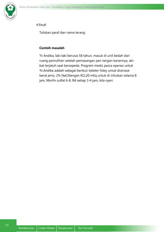 Modul Pendidikan Jarak Jauh, Pendidikan Tinggi Kesehatan Prodi Keperawatan
25
Pendahuluan	 Uraian Materi	 Rangkuman	 Tes Formatif
4.Paraf
Tuliskan paraf dan nama terang
Contoh masalah
Tn Andika, laki-laki berusia 58 tahun, masuk di unit bedah dari
ruang pemulihan setelah pemasangan pen tangan kanannya, aki-
bat terjatuh saat bersepeda. Program medis pasca operasi untuk
Tn.Andika adalah sebagai berikut: kateter foley untuk drainase
berat jenis, 2% NaCldengan KCL20 mEq untuk di infuskan selama 8
jam, Morfin sulfat 6-8, IM setiap 3-4 jam, bila nyeri.
 