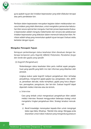 Modul Pendidikan Jarak Jauh, Pendidikan Tinggi Kesehatan Prodi Keperawatan
27
Pendahuluan	 Uraian Materi	 Rangkuman	 Tes Formatif
guna apakah tujuan dari tindakan keperawatan yang telah dilakukan tercapai
atau perlu pendekatan lain.
Penilaian dalam keperawatan merupakan kegiatan dalam melaksanakan ren-
cana tindakan yang telah ditentukan, untuk mengetahui pemenuhan kebutu-
han klien secara optimal dan mengukur hasil dari proses keperawatan.Evalua-
si keperawatan adalah mengukur keberhasilan dari rencana dan pelaksanaan
tindakan keperawatan yang dilakukan dalam memenuhi kebutuhan klien. Pe-
nilaian adalah tahap yang menentukan apakah tujuan tercapai. Evaluasi selalu
berkaitan dengan tujuan.
Mengukur Pencapain Tujuan
Kemajuan perkembangan status kesehatan klien dievaluasi dengan be-
berapa komponen yaitu Kognitif, Affektif, Psikomotor, Perubahan fungsi
dan tanda dan gejala yang spesifik
(1) Kognitif (Pengetahuan)
Perkembangan status kesehatan klien perlu melihat aspek pengeta-
huan yang spesifik yang lebih rinci dari informasi yang diberikan oleh
perawat.
Lingkup evalusi pada kognitif meliputi pengetahuan klien terhadap
penyakitnya, mengontrol gejala-gejala-nya, pengobatan, diet, aktifit-
as, persediaan alat-alat, resiko komplikasi, gejala yang harus dilapor-
kan, pencegahan, pengukuran, dan lain-lain. Evaluasi kognitif dapat
diperoleh melalui interview atau tes tertulis.
a. Interview
Cara yang terbaik untuk mengevaluasi pengetahuan klien adalah
melalui interview. Perawat menggunakan beberapa strategi untuk
mengetahui tingkat pengetahuan klien. Strategi tersebut mencak-
up:
1)	 Recall knowledge: menanyakan kepada klien untuk mengingat
bebe-rapa fakta. Misalnya, “Marilah kita ulangi. Mengapa anda
disarankan untuk makan makanan yang mengandung potasium
 