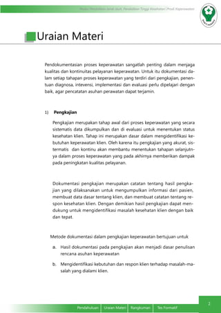 Modul Pendidikan Jarak Jauh, Pendidikan Tinggi Kesehatan Prodi Keperawatan
2
Pendahuluan	 Uraian Materi	 Rangkuman	 Tes Formatif
Uraian Materi
Pendokumentasian proses keperawatan sangatlah penting dalam menjaga
kualitas dan kontinuitas pelayanan keperawatan. Untuk itu dokumentasi da-
lam setiap tahapan proses keperawatan yang terdiri dari pengkajian, penen-
tuan diagnosa, intevensi, implementasi dan evaluasi perlu dipelajari dengan
baik, agar pencatatan asuhan perawatan dapat terjamin.
1)	 Pengkajian
Pengkajian merupakan tahap awal dari proses keperawatan yang secara
sistematis data dikumpulkan dan di evaluasi untuk menentukan status
kesehatan klien. Tahap ini merupakan dasar dalam mengidentifikasi ke-
butuhan keperawatan klien. Oleh karena itu pengkajian yang akurat, sis-
termatis dan kontinu akan membantu menentukan tahapan selanjutn-
ya dalam proses keperawatan yang pada akhirnya memberikan dampak
pada peningkatan kualitas pelayanan.
Dokumentasi pengkajian merupakan catatan tentang hasil pengka-
jian yang dilaksanakan untuk mengumpulkan informasi dari pasien,
membuat data dasar tentang klien, dan membuat catatan tentang re-
spon kesehatan klien. Dengan demikian hasil pengkajian dapat men-
dukung untuk mengidentifikasi masalah kesehatan klien dengan baik
dan tepat.
Metode dokumentasi dalam pengkajian keperawatan bertujuan untuk
a.	 Hasil dokumentasi pada pengkajian akan menjadi dasar penulisan
rencana asuhan keperawatan
b.	 Mengidentifikasi kebutuhan dan respon klien terhadap masalah-ma-
salah yang dialami klien.
 