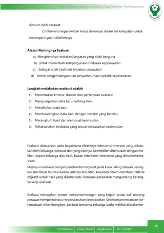 Modul Pendidikan Jarak Jauh, Pendidikan Tinggi Kesehatan Prodi Keperawatan
30
Pendahuluan	 Uraian Materi	 Rangkuman	 Tes Formatif
disusun oleh perawat.
c) Intervensi keperawatan harus dievaluasi dalam hal ketepatan untuk
mencapai tujuan sebelumnya.
    
Alasan Pentingnya Evaluasi
a) Menghentikan tindakan/kegiatan yang tidak berguna
b) Untuk menambah ketepatgunaan tindakan keperawatan
c) Sebagai bukti hasil dari tindakan perawatan
d) Untuk pengembangan dan penyempurnaan praktik keperawatan.
Langkah melakukan evalausi adalah
1)	 Menentukan kriteria, standar dan pertanyaan evaluasi
2)	 Mengumpulkan data baru tentang klien
3)	 Menafsirkan data baru
4)	 Membandingkan data baru dengan standar yang berlaku
5)	 Merangkum hasil dan membuat kesimpulan
6)	 Melaksanakan tindakan yang sesuai berdasarkan kesimpulan
Evaluasi didasarkan pada bagaimana efektifnya intervensi-intervesi yang dilaku-
kan oleh keluarga, perawat dan yang lainnya. Keefektifan ditentukan dengan me-
lihat respon keluarga dan hasil, bukan intervensi-intervensi yang diimplementa-
sikan.
Meskipun evaluasi dengan pendekatan terpusat pada klien paling relevan, sering-
kali membuat frustasi karena adanya kesulitan-kesulitan dalam membuat criteria
objektif untuk hasil yang dikehendaki. Rencana perawatan mengandung kerang-
ka kerja evaluasi.
Evaluasi merupakan proses berkesinambungan yang terjadi setiap kali seorang
perawat memperbaharui rencana asuhan keperawatan. Sebelum perencanaan-pe-
rencanaan dikembangkan, perawat bersama keluarga perlu melihat tindakantin-
 
