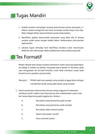 Modul Pendidikan Jarak Jauh, Pendidikan Tinggi Kesehatan Prodi Keperawatan
32
Pendahuluan	 Uraian Materi	 Rangkuman	 Tes Formatif
1.	 Setelah saudara mempelajari tentang dokumentasi proses perawatan, si-
lahkan saudara mengambil satu kasus di tempat saudara kerja untuk dija-
dikan sebagai latihan pokumentasian proses keperawatan.
2.	 Identifikasi apakah dokumentasi perawatan yang telah ada di tempat
saudara sudah sesuai dengan kaidah dalam melaksanakan dokumentasi
keperawatan
3.	 Lakukan kajian terhadap hasil identifikasi tersebut untuk menentukan
kelebihan dan kekurangan dalam pelaksanaan dokumentasi yang ada.
Pelajari dengan baik sampai saudara memahami materi yang ada pada kegia-
tan belajar 4, setelah itu silahkan menjawab soal di bawah ini. Perhatian: pada
saat mengerjakan tes formatif dimohon untuk tidak membaca umpan balik
terutama kunci jawaban yang tersedia
Petunjuk I Pilihlah salah satu jawaban yang saudara anggap benar dengan
memberikan tanda silang pada option yang tersedia
1.	 Sistem pembuatan dokumentasi dimana setiap anggota tim kesehatan
membuat sendiri catatan hasil observasinya dan melaksanakan suatu tinda-
kan tanpa tergantung pada anggota lain, disebut …
A.	 Pencatatan yang beorientasi pada sumber
B.	 Pencatatan yang beorientasi pada masalah
C.	 Pencatatan dalam bentuk kardex
D.	 System pencatatan narratif
E.	 Fokus oriented system
Tugas Mandiri
Tes Formatif
 