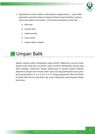 Modul Pendidikan Jarak Jauh, Pendidikan Tinggi Kesehatan Prodi Keperawatan
34
Pendahuluan	 Uraian Materi	 Rangkuman	 Tes Formatif
5.	 Digambarkan contoh catatan untuk keadaan sebagai berikut : suatu infeksi
appendiks yang telah dioperasi dengan berhasil tanpa komplikasi, penyem-
buhan luka operasi memuaskan. Hal tersebut merupakan contoh dari ….
A.	 data awal
B.	 rencana awal
C.	 catatan pulang
D.	 cerita naratif
E.	 catatan daftar masalah
Apakah saudara sudah mengerjakan tugas mandiri? Bagaimana menurut anda?
Apakah anda sudah bias memahami materi tersebut? Berdasarkan konsep yang
telah dipelajari, bagaimana dengan pelaksanaan di tempat saudara bekerja?
Bagaimana dengan test formatif anda? Coba cek ulang berdasarkan kunci jawa-
ban yang tersedia (1. A, 2. A, 3. D, 4. A, 5. E). Berapa yang benar? Minimal 3 benar
jika telah lebih berarti anda telah siap untuk melanjutkan pada kegiatan belajar
berikutnya.
Umpan Balik
 