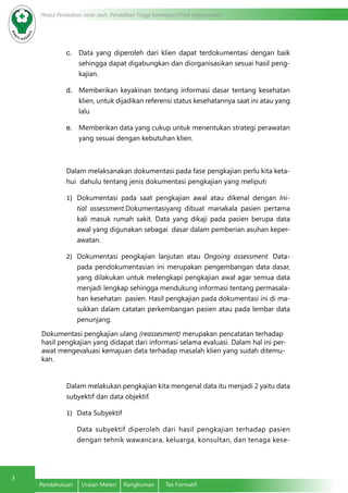Modul Pendidikan Jarak Jauh, Pendidikan Tinggi Kesehatan Prodi Keperawatan
3
Pendahuluan	 Uraian Materi	 Rangkuman	 Tes Formatif
c.	 Data yang diperoleh dari klien dapat terdokumentasi dengan baik
sehingga dapat digabungkan dan diorganisasikan sesuai hasil peng-
kajian.
d.	 Memberikan keyakinan tentang informasi dasar tentang kesehatan
klien, untuk dijadikan referensi status kesehatannya saat ini atau yang
lalu
e.	 Memberikan data yang cukup untuk menentukan strategi perawatan
yang sesuai dengan kebutuhan klien.
	 Dalam melaksanakan dokumentasi pada fase pengkajian perlu kita keta-
hui dahulu tentang jenis dokumentasi pengkajian yang meliputi
1)	 Dokumentasi pada saat pengkajian awal atau dikenal dengan Ini-
tial assessment.Dokumentasiyang dibuat manakala pasien pertama
kali masuk rumah sakit. Data yang dikaji pada pasien berupa data
awal yang digunakan sebagai dasar dalam pemberian asuhan keper-
awatan.
2)	 Dokumentasi pengkajian lanjutan atau Ongoing assessment. Data-
pada pendokumentasian ini merupakan pengembangan data dasar,
yang dilakukan untuk melengkapi pengkajian awal agar semua data
menjadi lengkap sehingga mendukung informasi tentang permasala-
han kesehatan pasien. Hasil pengkajian pada dokumentasi ini di ma-
sukkan dalam catatan perkembangan pasien atau pada lembar data
penunjang.
Dokumentasi pengkajian ulang (reassesment) merupakan pencatatan terhadap
hasil pengkajian yang didapat dari informasi selama evaluasi. Dalam hal ini per-
awat mengevaluasi kemajuan data terhadap masalah klien yang sudah ditemu-
kan.
Dalam melakukan pengkajian kita mengenal data itu menjadi 2 yaitu data
subyektif dan data objektif.
1)	 Data Subyektif
Data subyektif diperoleh dari hasil pengkajian terhadap pasien
dengan tehnik wawancara, keluarga, konsultan, dan tenaga kese-
 