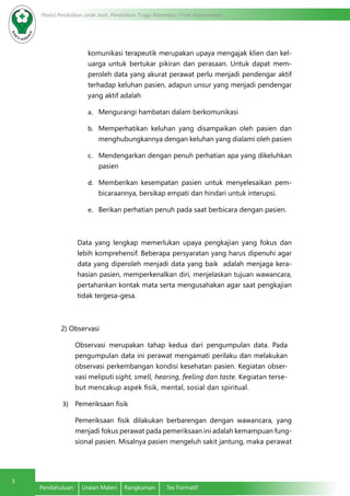 Modul Pendidikan Jarak Jauh, Pendidikan Tinggi Kesehatan Prodi Keperawatan
5
Pendahuluan	 Uraian Materi	 Rangkuman	 Tes Formatif
komunikasi terapeutik merupakan upaya mengajak klien dan kel-
uarga untuk bertukar pikiran dan perasaan. Untuk dapat mem-
peroleh data yang akurat perawat perlu menjadi pendengar aktif
terhadap keluhan pasien, adapun unsur yang menjadi pendengar
yang aktif adalah
a.	 Mengurangi hambatan dalam berkomunikasi
b.	 Memperhatikan keluhan yang disampaikan oleh pasien dan
menghubungkannya dengan keluhan yang dialami oleh pasien
c.	 Mendengarkan dengan penuh perhatian apa yang dikeluhkan
pasien
d.	 Memberikan kesempatan pasien untuk menyelesaikan pem-
bicaraannya, bersikap empati dan hindari untuk interupsi.
e.	 Berikan perhatian penuh pada saat berbicara dengan pasien.
Data yang lengkap memerlukan upaya pengkajian yang fokus dan
lebih komprehensif. Beberapa persyaratan yang harus dipenuhi agar
data yang diperoleh menjadi data yang baik adalah menjaga kera-
hasian pasien, memperkenalkan diri, menjelaskan tujuan wawancara,
pertahankan kontak mata serta mengusahakan agar saat pengkajian
tidak tergesa-gesa.
2) Observasi
Observasi merupakan tahap kedua dari pengumpulan data. Pada
pengumpulan data ini perawat mengamati perilaku dan melakukan
observasi perkembangan kondisi kesehatan pasien. Kegiatan obser-
vasi meliputi sight, smell, hearing, feeling dan taste. Kegiatan terse-
but mencakup aspek fisik, mental, sosial dan spiritual.
3)	 Pemeriksaan fisik
Pemeriksaan fisik dilakukan berbarengan dengan wawancara, yang
menjadi fokus perawat pada pemeriksaan ini adalah kemampuan fung-
sional pasien. Misalnya pasien mengeluh sakit jantung, maka perawat
 