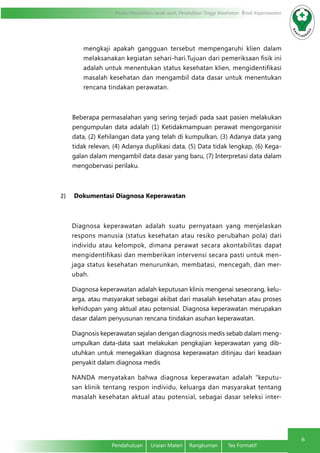 Modul Pendidikan Jarak Jauh, Pendidikan Tinggi Kesehatan Prodi Keperawatan
6
Pendahuluan	 Uraian Materi	 Rangkuman	 Tes Formatif
mengkaji apakah gangguan tersebut mempengaruhi klien dalam
melaksanakan kegiatan sehari-hari.Tujuan dari pemeriksaan fisik ini
adalah untuk menentukan status kesehatan klien, mengidentifikasi
masalah kesehatan dan mengambil data dasar untuk menentukan
rencana tindakan perawatan.
Beberapa permasalahan yang sering terjadi pada saat pasien melakukan
pengumpulan data adalah (1) Ketidakmampuan perawat mengorganisir
data, (2) Kehilangan data yang telah di kumpulkan, (3) Adanya data yang
tidak relevan, (4) Adanya duplikasi data, (5) Data tidak lengkap, (6) Kega-
galan dalam mengambil data dasar yang baru, (7) Interpretasi data dalam
mengobervasi perilaku.
2)	 Dokumentasi Diagnosa Keperawatan
Diagnosa keperawatan adalah suatu pernyataan yang menjelaskan
respons manusia (status kesehatan atau resiko perubahan pola) dari
individu atau kelompok, dimana perawat secara akontabilitas dapat
mengidentifikasi dan memberikan intervensi secara pasti untuk men-
jaga status kesehatan menurunkan, membatasi, mencegah, dan mer-
ubah.
Diagnosa keperawatan adalah keputusan klinis mengenai seseorang, kelu-
arga, atau masyarakat sebagai akibat dari masalah kesehatan atau proses
kehidupan yang aktual atau potensial. Diagnosa keperawatan merupakan
dasar dalam penyusunan rencana tindakan asuhan keperawatan.
Diagnosis keperawatan sejalan dengan diagnosis medis sebab dalam meng-
umpulkan data-data saat melakukan pengkajian keperawatan yang dib-
utuhkan untuk menegakkan diagnosa keperawatan ditinjau dari keadaan
penyakit dalam diagnosa medis
NANDA menyatakan bahwa diagnosa keperawatan adalah “keputu-
san klinik tentang respon individu, keluarga dan masyarakat tentang
masalah kesehatan aktual atau potensial, sebagai dasar seleksi inter-
 