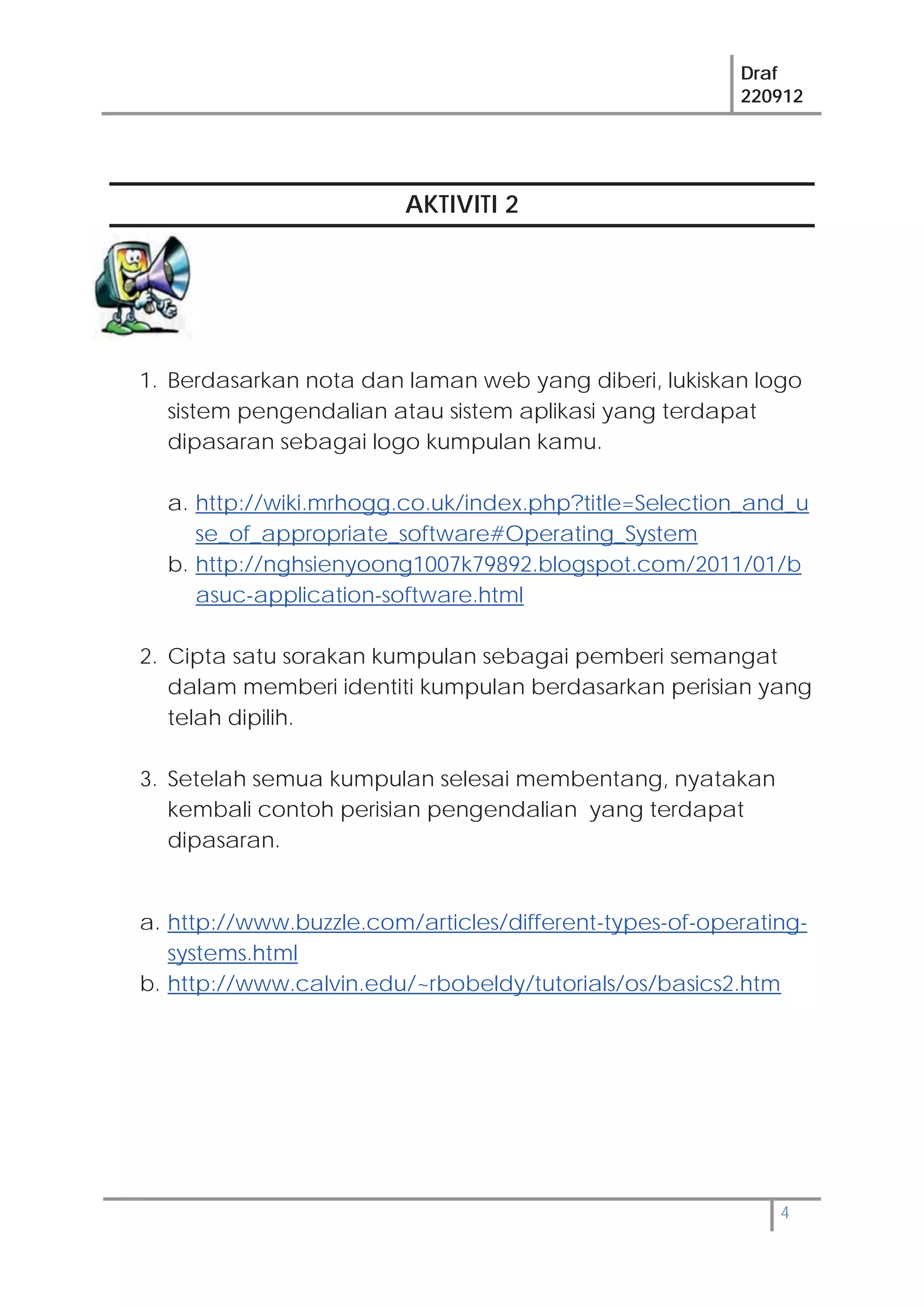 Draf
220912
4
AKTIVITI 2
1. Berdasarkan nota dan laman web yang diberi, lukiskan logo
sistem pengendalian atau sistem aplikasi yang terdapat
dipasaran sebagai logo kumpulan kamu.
a. http://wiki.mrhogg.co.uk/index.php?title=Selection_and_u
se_of_appropriate_software#Operating_System
b. http://nghsienyoong1007k79892.blogspot.com/2011/01/b
asuc-application-software.html
2. Cipta satu sorakan kumpulan sebagai pemberi semangat
dalam memberi identiti kumpulan berdasarkan perisian yang
telah dipilih.
3. Setelah semua kumpulan selesai membentang, nyatakan
kembali contoh perisian pengendalian yang terdapat
dipasaran.
a. http://www.buzzle.com/articles/different-types-of-operating-
systems.html
b. http://www.calvin.edu/~rbobeldy/tutorials/os/basics2.htm
 
