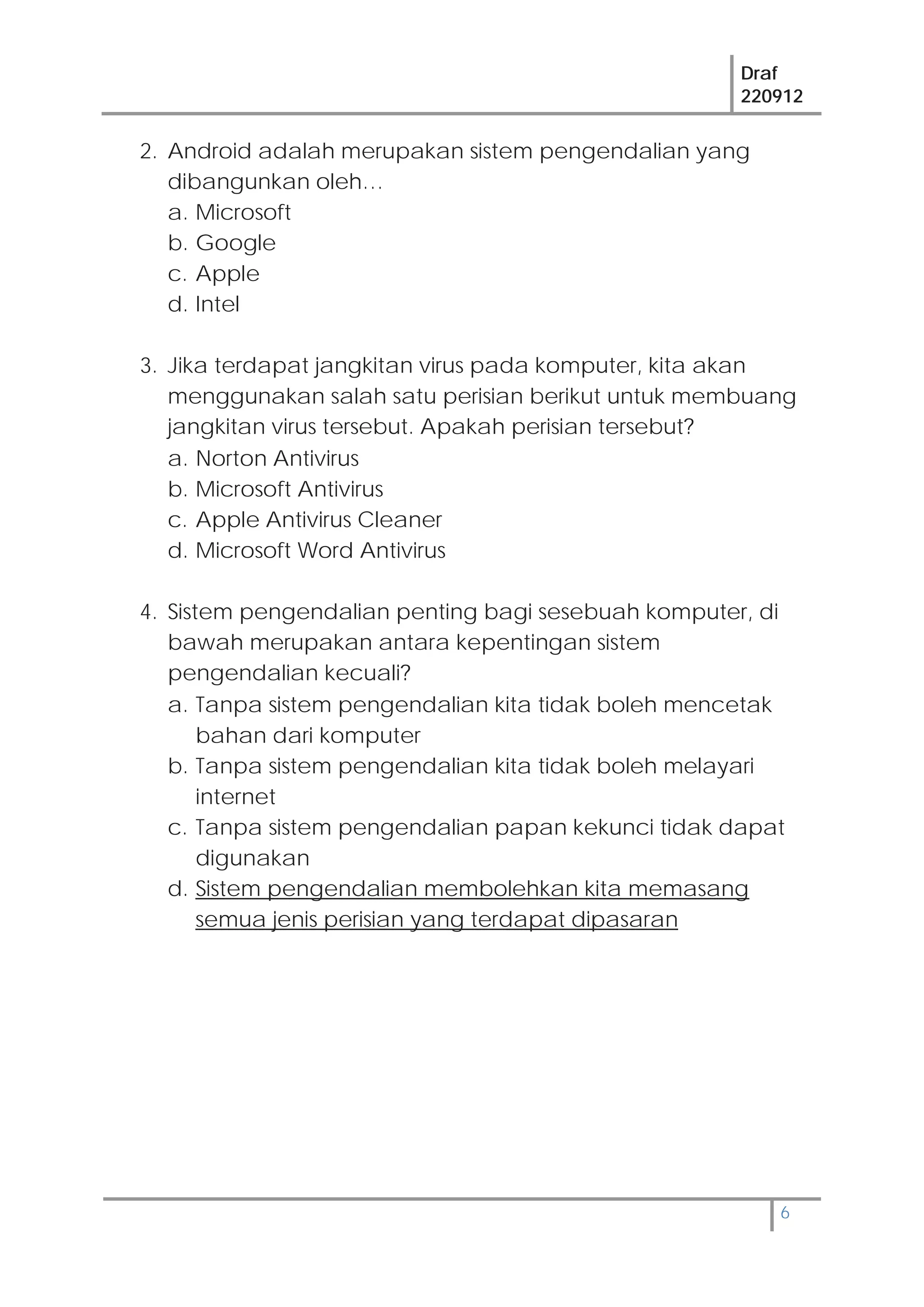Draf
220912
6
2. Android adalah merupakan sistem pengendalian yang
dibangunkan oleh…
a. Microsoft
b. Google
c. Apple
d. Intel
3. Jika terdapat jangkitan virus pada komputer, kita akan
menggunakan salah satu perisian berikut untuk membuang
jangkitan virus tersebut. Apakah perisian tersebut?
a. Norton Antivirus
b. Microsoft Antivirus
c. Apple Antivirus Cleaner
d. Microsoft Word Antivirus
4. Sistem pengendalian penting bagi sesebuah komputer, di
bawah merupakan antara kepentingan sistem
pengendalian kecuali?
a. Tanpa sistem pengendalian kita tidak boleh mencetak
bahan dari komputer
b. Tanpa sistem pengendalian kita tidak boleh melayari
internet
c. Tanpa sistem pengendalian papan kekunci tidak dapat
digunakan
d. Sistem pengendalian membolehkan kita memasang
semua jenis perisian yang terdapat dipasaran
 