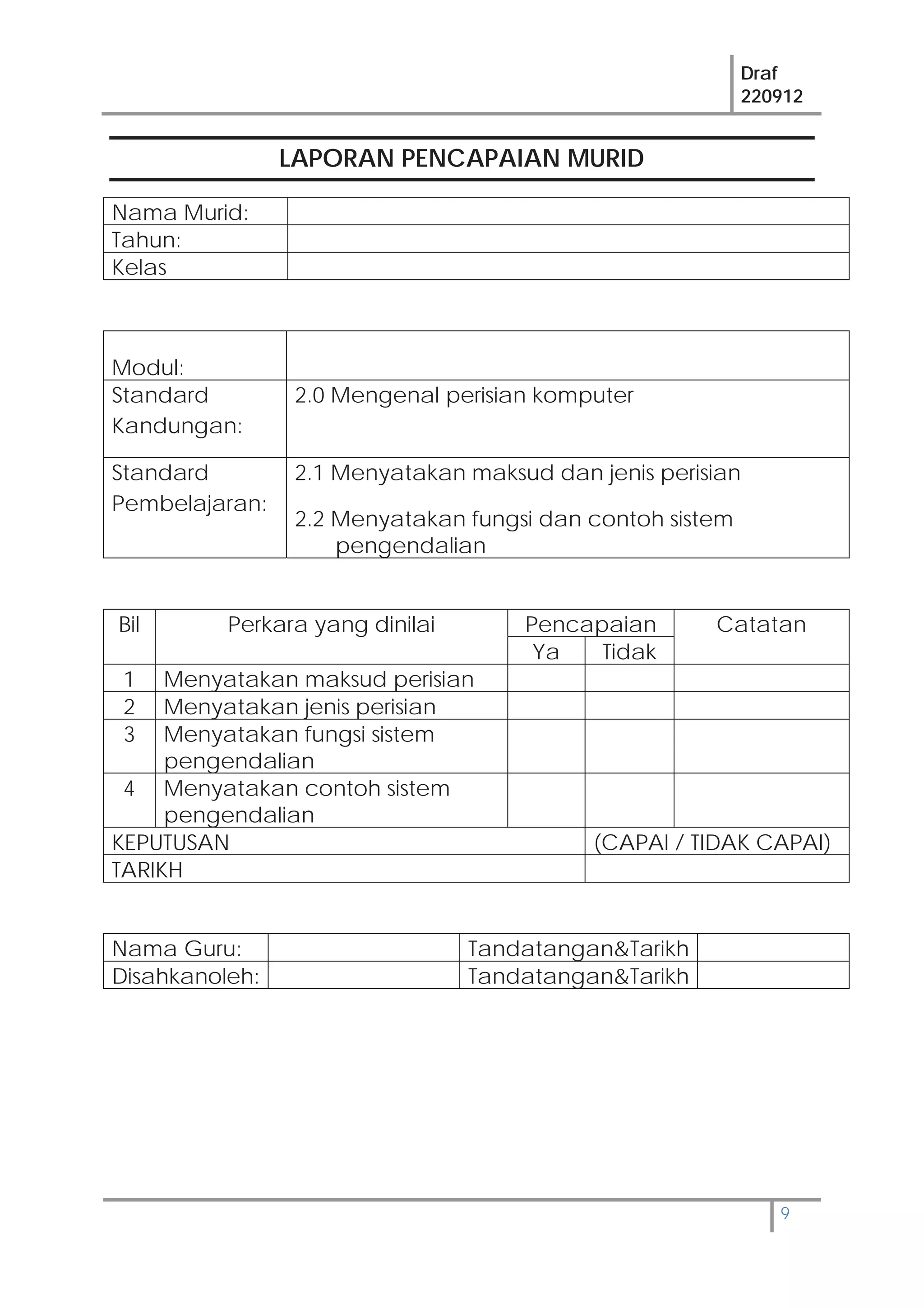 Draf
220912
9
LAPORAN PENCAPAIAN MURID
Nama Murid:
Tahun:
Kelas
Modul:
Standard
Kandungan:
2.0 Mengenal perisian komputer
Standard
Pembelajaran:
2.1 Menyatakan maksud dan jenis perisian
2.2 Menyatakan fungsi dan contoh sistem
pengendalian
Bil Perkara yang dinilai Pencapaian Catatan
Ya Tidak
1 Menyatakan maksud perisian
2 Menyatakan jenis perisian
3 Menyatakan fungsi sistem
pengendalian
4 Menyatakan contoh sistem
pengendalian
KEPUTUSAN (CAPAI / TIDAK CAPAI)
TARIKH
Nama Guru: Tandatangan&Tarikh
Disahkanoleh: Tandatangan&Tarikh
 