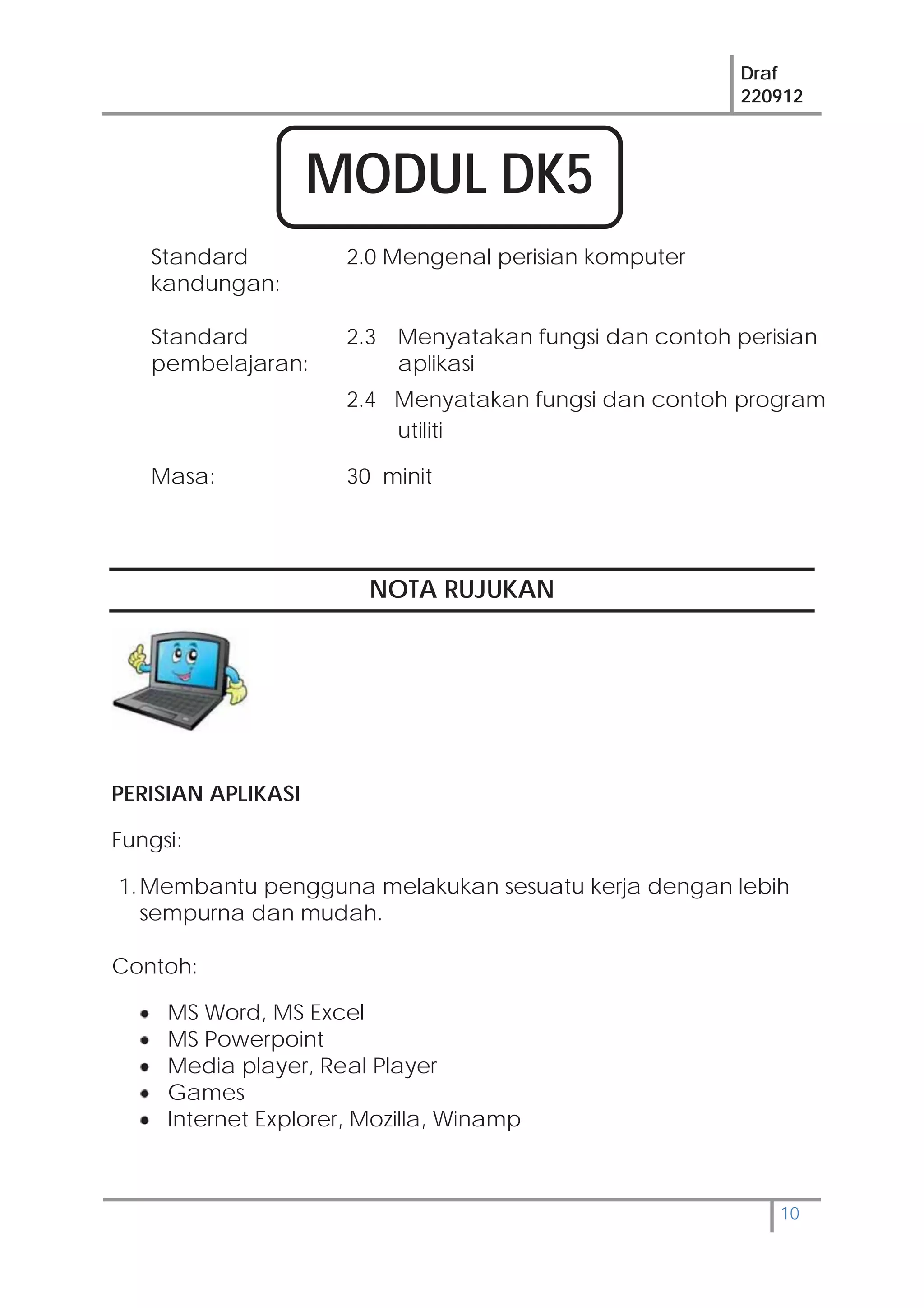 Draf
220912
10
Standard
kandungan:
2.0 Mengenal perisian komputer
Standard
pembelajaran:
2.3 Menyatakan fungsi dan contoh perisian
aplikasi
2.4 Menyatakan fungsi dan contoh program
utiliti
Masa: 30 minit
NOTA RUJUKAN
PERISIAN APLIKASI
Fungsi:
1.Membantu pengguna melakukan sesuatu kerja dengan lebih
sempurna dan mudah.
Contoh:
MS Word, MS Excel
MS Powerpoint
Media player, Real Player
Games
Internet Explorer, Mozilla, Winamp
MODUL DK5
 