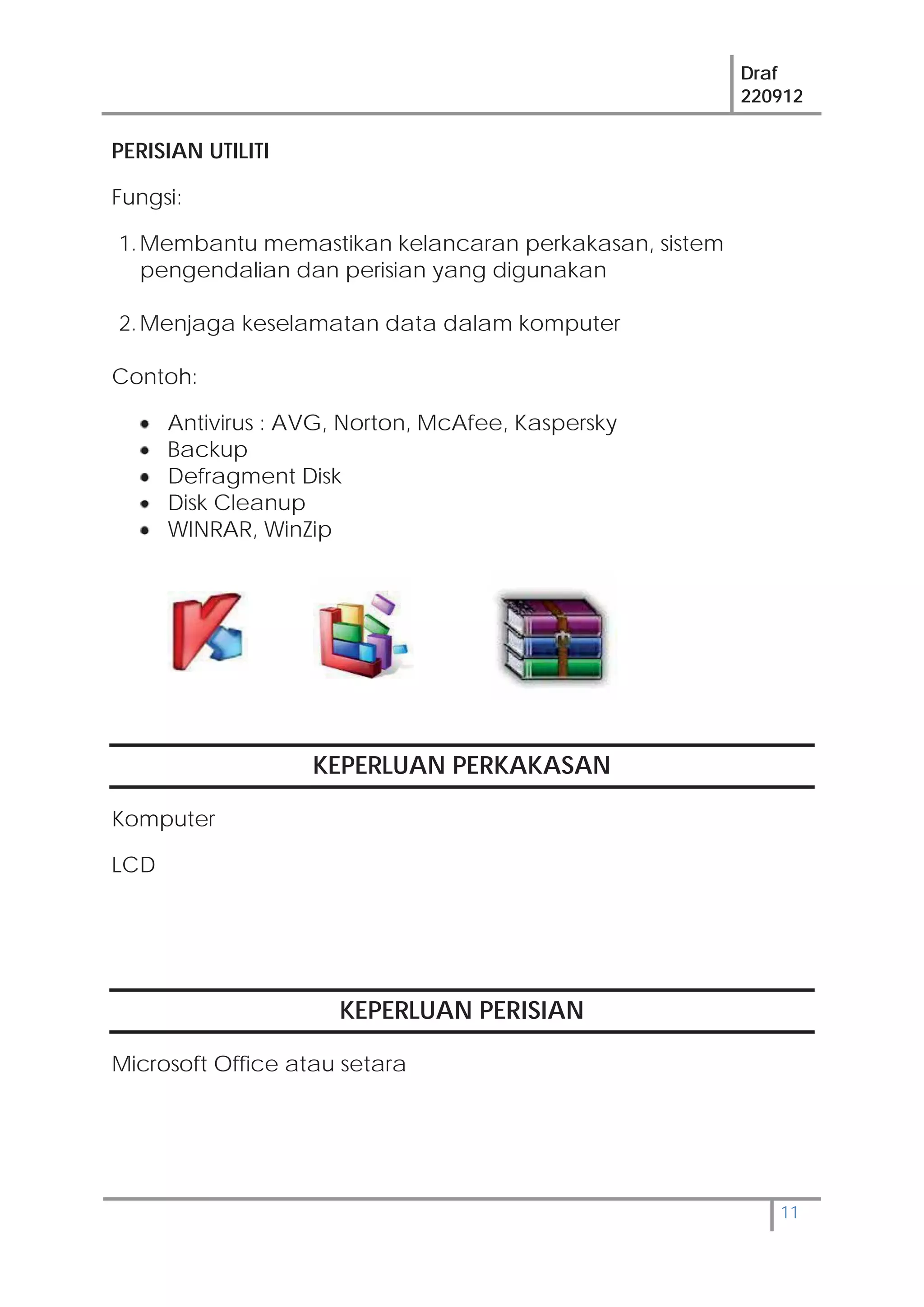 Draf
220912
11
PERISIAN UTILITI
Fungsi:
1.Membantu memastikan kelancaran perkakasan, sistem
pengendalian dan perisian yang digunakan
2.Menjaga keselamatan data dalam komputer
Contoh:
Antivirus : AVG, Norton, McAfee, Kaspersky
Backup
Defragment Disk
Disk Cleanup
WINRAR, WinZip
KEPERLUAN PERKAKASAN
Komputer
LCD
KEPERLUAN PERISIAN
Microsoft Office atau setara
 