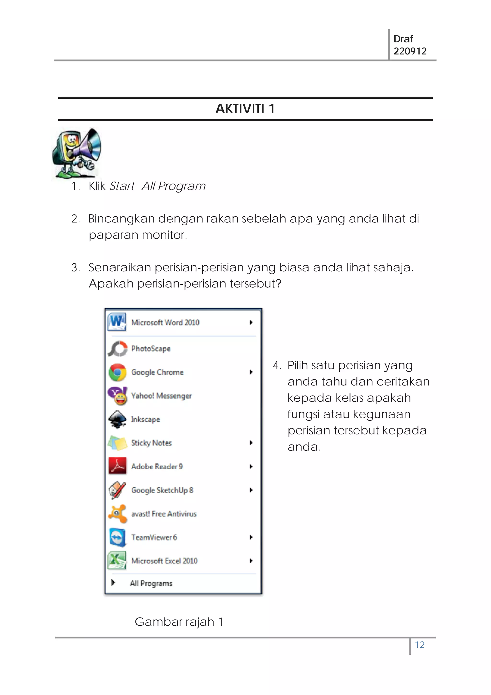 Draf
220912
12
AKTIVITI 1
1. Klik Start- All Program
2. Bincangkan dengan rakan sebelah apa yang anda lihat di
paparan monitor.
3. Senaraikan perisian-perisian yang biasa anda lihat sahaja.
Apakah perisian-perisian tersebut?
4. Pilih satu perisian yang
anda tahu dan ceritakan
kepada kelas apakah
fungsi atau kegunaan
perisian tersebut kepada
anda.
Gambar rajah 1
 