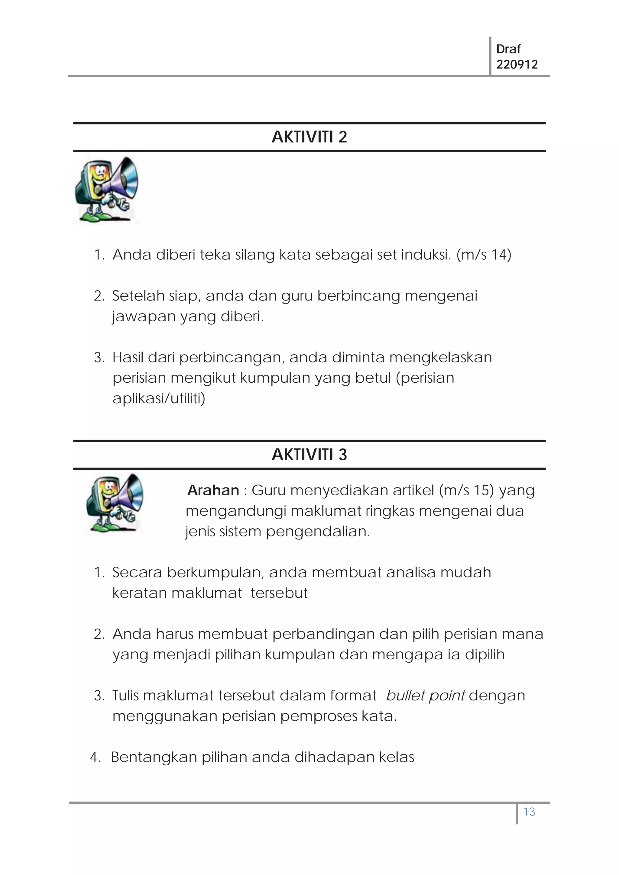 Draf
220912
13
AKTIVITI 2
1. Anda diberi teka silang kata sebagai set induksi. (m/s 14)
2. Setelah siap, anda dan guru berbincang mengenai
jawapan yang diberi.
3. Hasil dari perbincangan, anda diminta mengkelaskan
perisian mengikut kumpulan yang betul (perisian
aplikasi/utiliti)
AKTIVITI 3
Arahan : Guru menyediakan artikel (m/s 15) yang
mengandungi maklumat ringkas mengenai dua
jenis sistem pengendalian.
1. Secara berkumpulan, anda membuat analisa mudah
keratan maklumat tersebut
2. Anda harus membuat perbandingan dan pilih perisian mana
yang menjadi pilihan kumpulan dan mengapa ia dipilih
3. Tulis maklumat tersebut dalam format bullet point dengan
menggunakan perisian pemproses kata.
4. Bentangkan pilihan anda dihadapan kelas
 