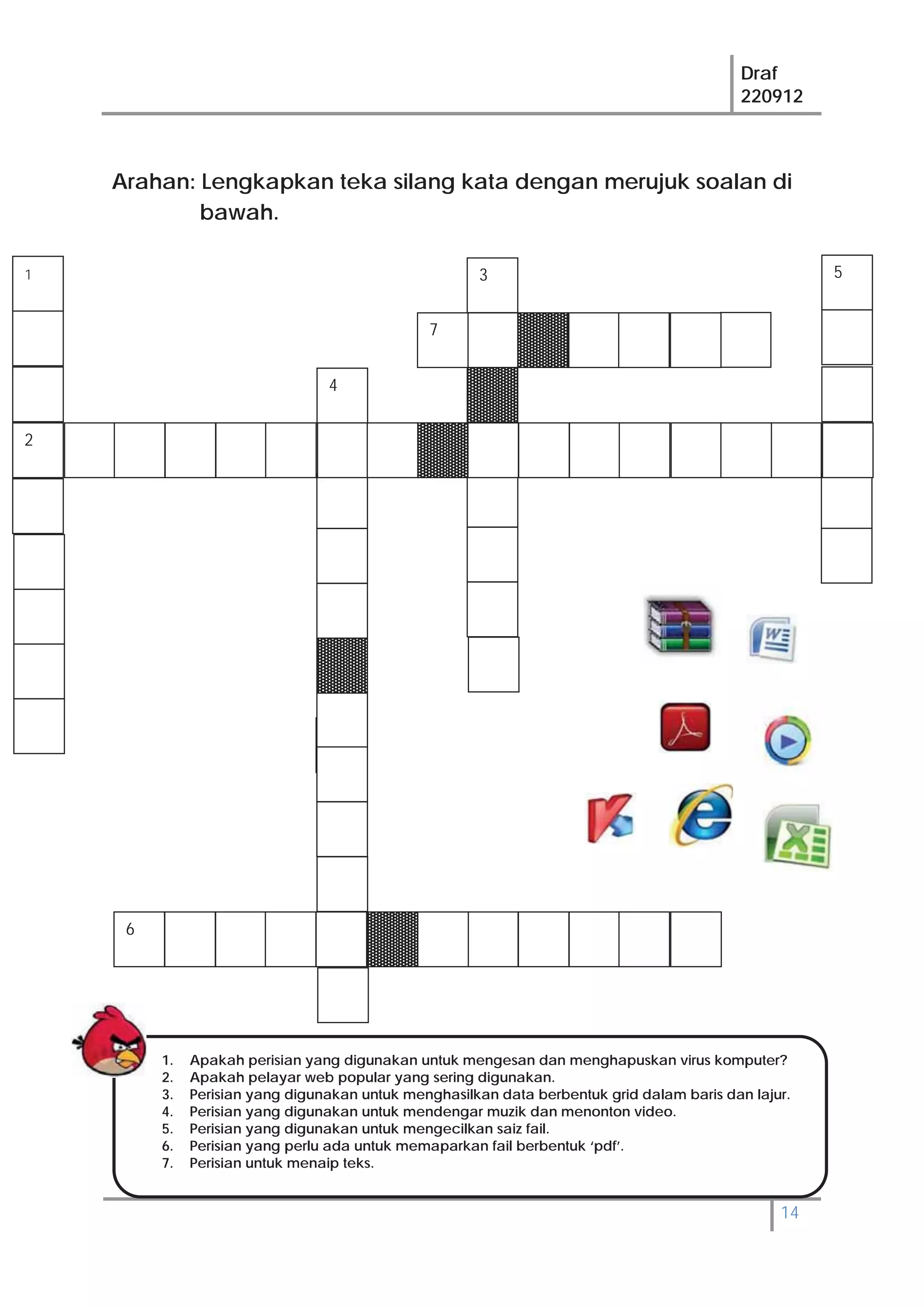 Draf
220912
14
4
Arahan: Lengkapkan teka silang kata dengan merujuk soalan di
bawah.
5
6
3
7
1. Apakah perisian yang digunakan untuk mengesan dan menghapuskan virus komputer?
2. Apakah pelayar web popular yang sering digunakan.
3. Perisian yang digunakan untuk menghasilkan data berbentuk grid dalam baris dan lajur.
4. Perisian yang digunakan untuk mendengar muzik dan menonton video.
5. Perisian yang digunakan untuk mengecilkan saiz fail.
6. Perisian yang perlu ada untuk memaparkan fail berbentuk ‘pdf’.
7. Perisian untuk menaip teks.
2
1
 